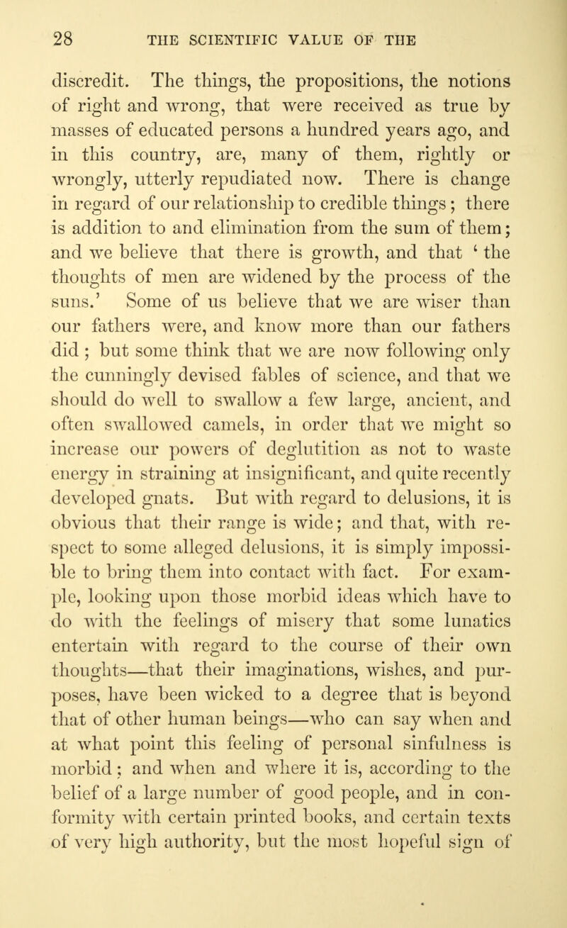 discredit. The things, the propositions, the notions of right and wrong, that were received as true bv masses of educated persons a hundred years ago, and in this country, are, many of them, rightly or wrongly, utterly repudiated now. There is change in regard of our relationship to credible things; there is addition to and elimination from the sum of them; and we believe that there is growth, and that c the thoughts of men are widened by the process of the suns.' Some of us believe that we are wiser than our fathers were, and know more than our fathers did ; but some think that we are now following only the cunningly devised fables of science, and that we should do well to swallow a few large, ancient, and often swallowed camels, in order that we might so increase our powers of deglutition as not to waste energy in straining at insignificant, and quite recently developed gnats. But with regard to delusions, it is obvious that their range is wide; and that, with re- spect to some alleged delusions, it is simply impossi- ble to bring them into contact with fact. For exam- ple, looking upon those morbid ideas which have to do with the feelings of misery that some lunatics entertain with regard to the course of their own thoughts—that their imaginations, wishes, and pur- poses, have been wicked to a degree that is beyond that of other human beings—who can say when and at what point this feeling of personal sinfulness is morbid; and when and where it is, according to the belief of a large number of good people, and in con- formity with certain printed books, and certain texts of very high authority, but the most hopeful sign of