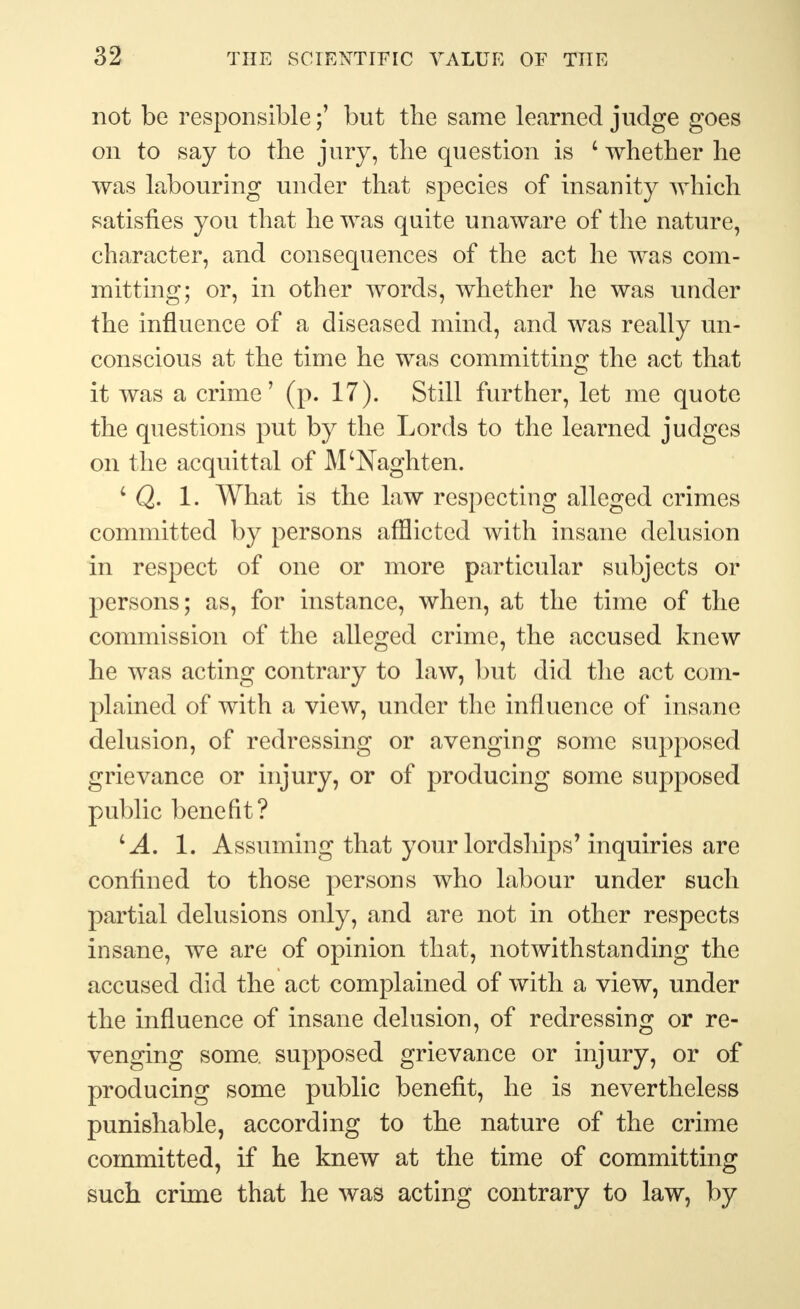 not be responsible;' but the same learned judge goes on to say to the jury, the question is 4 whether he was labouring under that species of insanity which satisfies you that he was quite unaware of the nature, character, and consequences of the act he was com- mitting; or, in other words, whether he was under the influence of a diseased mind, and was really un- conscious at the time he was committing the act that it was a crime' (p. 17). Still further, let me quote the questions put by the Lords to the learned judges on the acquittal of M'Naghten. 4 Q. 1. What is the law respecting alleged crimes committed by persons afflicted with insane delusion in respect of one or more particular subjects or persons; as, for instance, when, at the time of the commission of the alleged crime, the accused knew he was acting contrary to law, but did the act com- plained of with a view, under the influence of insane delusion, of redressing or avenging some supposed grievance or injury, or of producing some supposed public benefit? 4 A. 1. Assuming that your lordships' inquiries are confined to those persons who labour under such partial delusions only, and are not in other respects insane, we are of opinion that, notwithstanding the accused did the act complained of with a view, under the influence of insane delusion, of redressing or re- venging some, supposed grievance or injury, or of producing some public benefit, he is nevertheless punishable, according to the nature of the crime committed, if he knew at the time of committing such crime that he was acting contrary to law, by