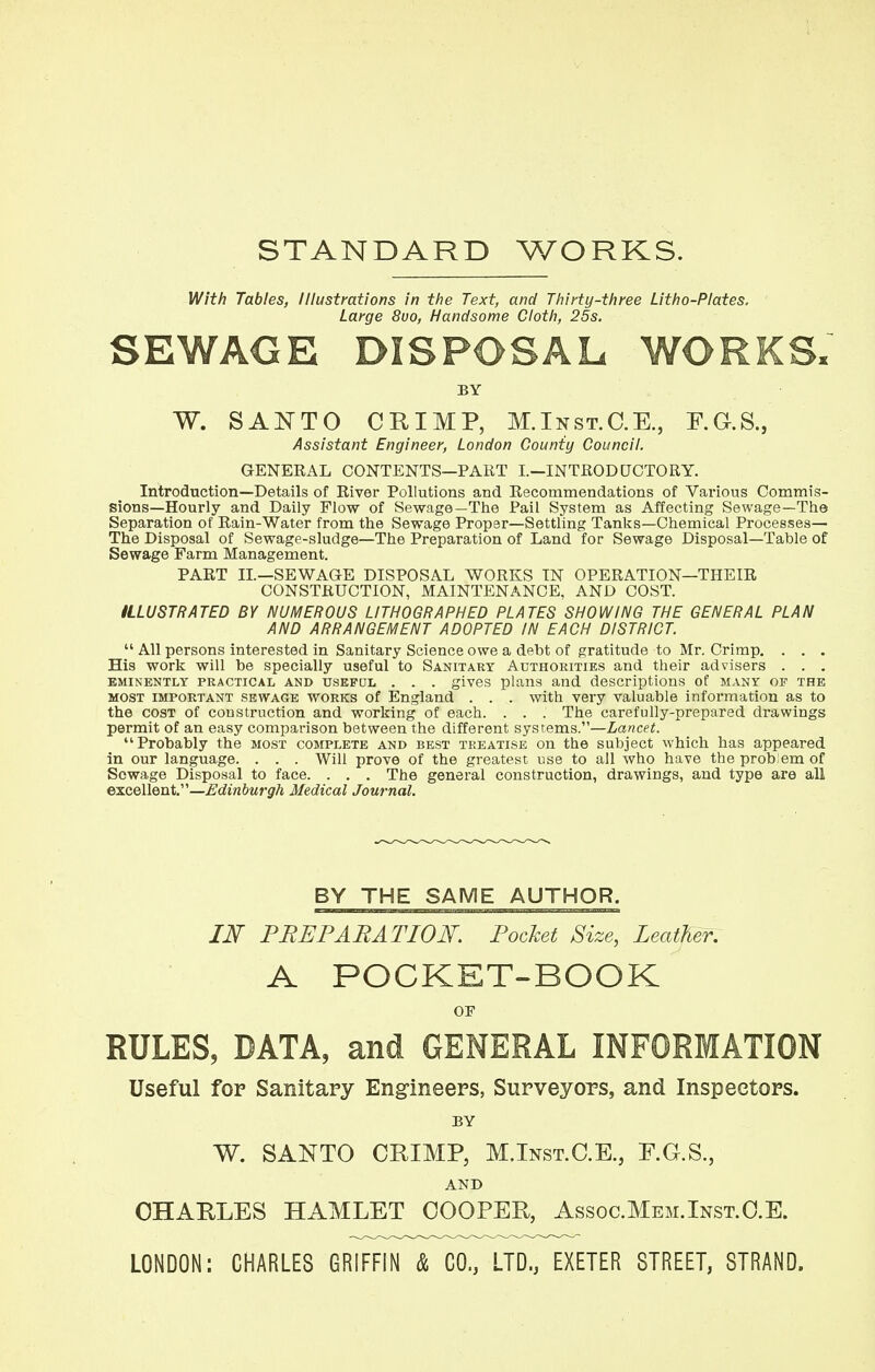 STANDARD WORKS. With Tables, Illustrations in the Text, and Thirty-three Litho-Plates. Large 8uo, Handsome Cloth, 25s. SEWAGE DISPOSAL WORKS, BY W. SANTO CRIMP, M.Inst.C.E., F.G.S., Assistant Engineer, London County Council. GENERAL CONTENTS—PART I.—INTRODUCTORY. Introduction—Details of River Pollutions and Recommendations of Various Commis- sions—Hourly and Daily Flow of Sewage—The Pail System as Affecting Sewage—The Separation of Rain-Water from the Sewage Proper—Settling Tanks—Chemical Processes— The Disposal of Sewage-sludge—The Preparation of Land for Sewage Disposal—Table of Sewage Farm Management. PART II.—SEWAGE DISPOSAL WORKS IN OPERATION—THEIR CONSTRUCTION, MAINTENANCE, AND COST. ILLUSTRATED BY NUMEROUS LITHOGRAPHED PLATES SHOWING THE GENERAL PLAN AND ARRANGEMENT ADOPTED IN EACH DISTRICT.  All persons interested in Sanitary Science owe a debt of gratitude to Mr. Crimp. . . . His work will be specially useful to Sanitary Authorities and their advisers . . . eminently practical and usepdl . . . gives plans and descriptions of many of the most important sewage works of England . . . with very valuable information as to the cost of construction and working of each. . . . The carefully-prepared drawings permit of an easy comparison between the different systems.—Lancet. Probably the most complete and best treatise on the subject which has appeared in our language. . . . Will prove of the greatest use to all who have the prob em of Sowage Disposal to face. . . . The general construction, drawings, and type are all excellent.—Edinburgh Medical Journal. BY THE SAME AUTHOR. IN PREPARATION. Pocket Size, Leather. A POCKET-BOOK or RULES, DATA, and GENERAL INFORMATION Useful for Sanitary Engineers, Surveyors, and Inspectors. BY W. SANTO CRIMP, M.Inst.C.E., F.G.S., AND CHARLES HAMLET COOPER, Assoc.Mem.Inst.CE. LONDON: CHARLES GRIFFIN & CO., LTD., EXETER STREET, STRAND.