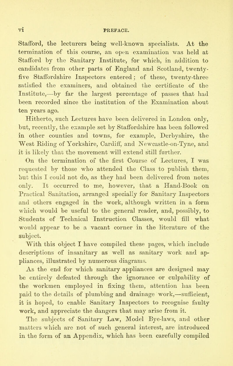 Stafford, the lecturers being well-known specialists. At the termination of this course, an open examination was held at Stafford by the Sanitary Institute, for which, in addition to candidates from other parts of England and Scotland, twenty- five Staffordshire Inspectors entered ; of these, twenty-three satisfied the examiners, and obtained the certificate of the Institute,—by far the largest percentage of passes that had been recorded since the institution of the Examination about ten years ago. Hitherto, such Lectures have been delivered in London only, but, recently, the example set by Staffordshire has been followed in other counties and towns, for example, Derbyshire, the West Riding of Yorkshire, Cardiff, and Newcastle-on-Tyne, and it is likely that the movement will extend still further. On the termination of the first Course of Lectures, I was requested by those who attended the Class to publish them, but this I could not do, as they had been delivered from notes only. It occurred to me, however, that a Hand-Book on Practical Sanitation, arranged specially for Sanitary Inspectors and others engaged in the work, although written in a form which would be useful to the general reader, and, possibly, to Students of Technical Instruction Classes, would fill what would appear to be a vacant corner in the literature of the subject. With this object I have compiled these pages, which include descriptions of insanitary as well as sanitary work and ap- pliances, illustrated by numerous diagrams. As the end for which sanitary appliances are designed may be entirely defeated through the ignorance or culpability of the workmen employed in fixing them, attention Las been paid to the details of plumbing and drainage work,—sufficient, it is hoped, to enable Sanitary Inspectors to recognise faulty work, and appreciate the dangers that may arise from it. The subjects of Sanitary Law, Model Bye-laws, and other matters which are not of such general interest, are introduced in the form of an Appendix, which has been carefully compiled