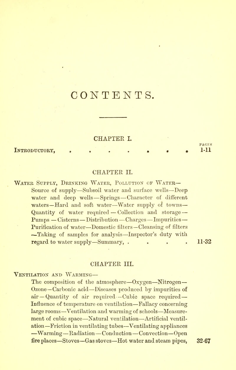 CONTENTS. CHAPTER L PACTS Introductory, . . . . • • ,1-11 CHAPTER II. Water Supply, Drinking Water, Pollution of Water— Source of supply—Subsoil water and surface wells—Deep water and deep wells — Springs — Character of different waters—Hard and soft water—Water supply of towns— Quantity of water required — Collection and storage — Pumps — Cisterns — Distribution — Charges — Impurities — Purification of water—Domestic filters—Cleansing of filters —Taking of samples for analysis—Inspector's duty with regard to water supply—Summary, .... 11-32 CHAPTER III. Ventilation and Warming— The composition of the atmosphere—Oxygen—Nitrogen— Ozone —Carbonic acid—Diseases produced by impurities of air —Quantity of air required —Cubic space required — Influence of temperature on ventilation—Fallacy concerning large rooms—Ventilation and warming of schools—Measure- ment of cubic space—Natural ventilation—Artificial ventil- ation—Friction in ventilating tubes—Ventilating appliances —Warming—Radiation — Conduction — Convection—Open fire places—Stoves—Gas stoves—Hot water and steam pipes, 32-67