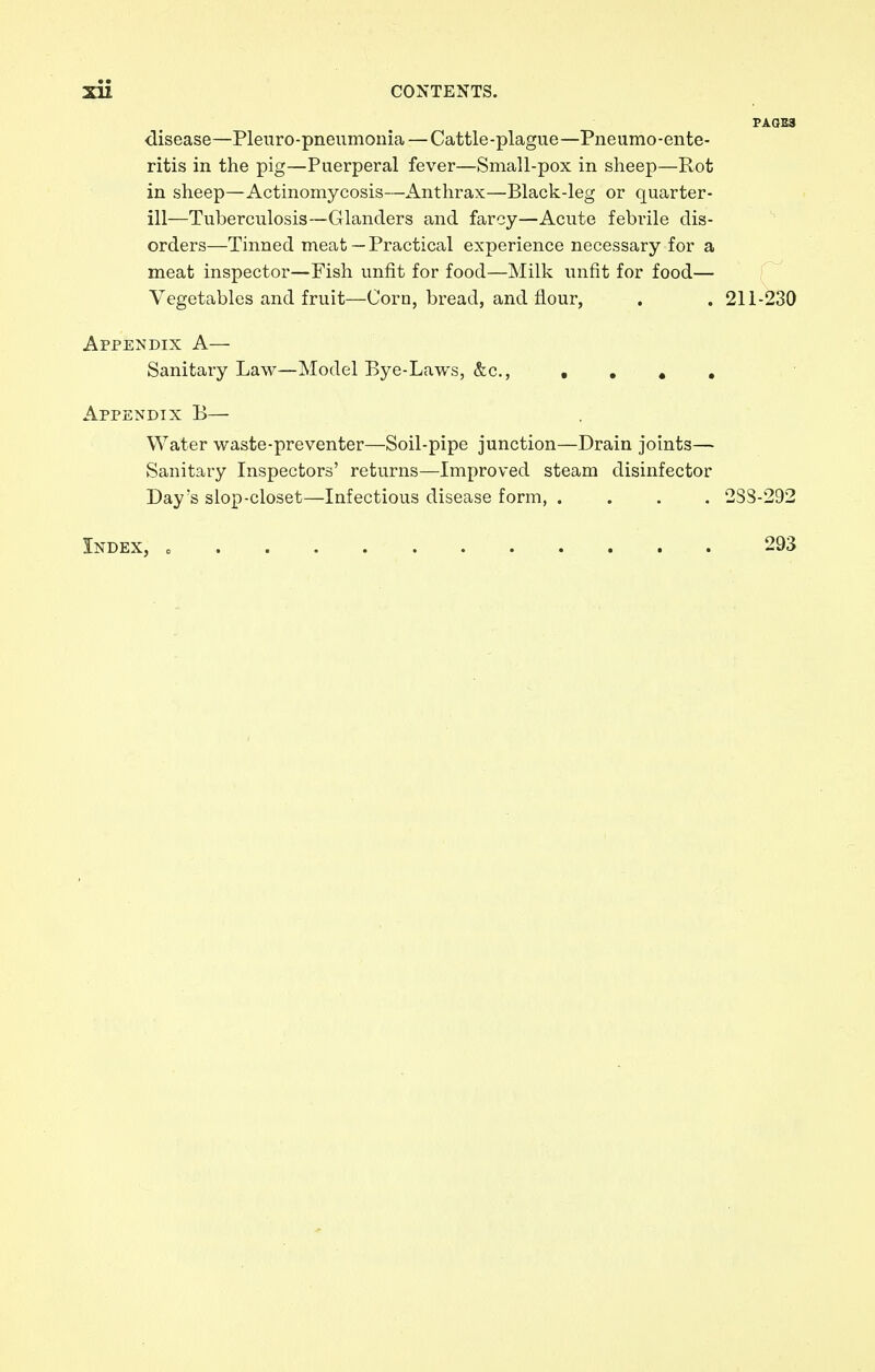 disease—Pleuro-pneumonia — Cattle-plague—Pneumo-ente- ritis in the pig—Puerperal fever—Small-pox in sheep—Rot in sheep—Actinomycosis—Anthrax—Black-leg or quarter- ill—Tuberculosis—Glanders and farcy—Acute febrile dis- orders—Tinned meat — Practical experience necessary for a meat inspector—Fish unfit for food—Milk unfit for food— Vegetables and fruit—Corn, bread, and flour, . . 211-230 Appendix A— Sanitary Law—Model Bye-Laws, &c, .... Appendix B— Water waste-preventer—Soil-pipe junction—Drain joints— Sanitary Inspectors' returns—Improved steam disinfector Day's slop-closet—Infectious disease form, . . . . 2S8-292 Index, 293