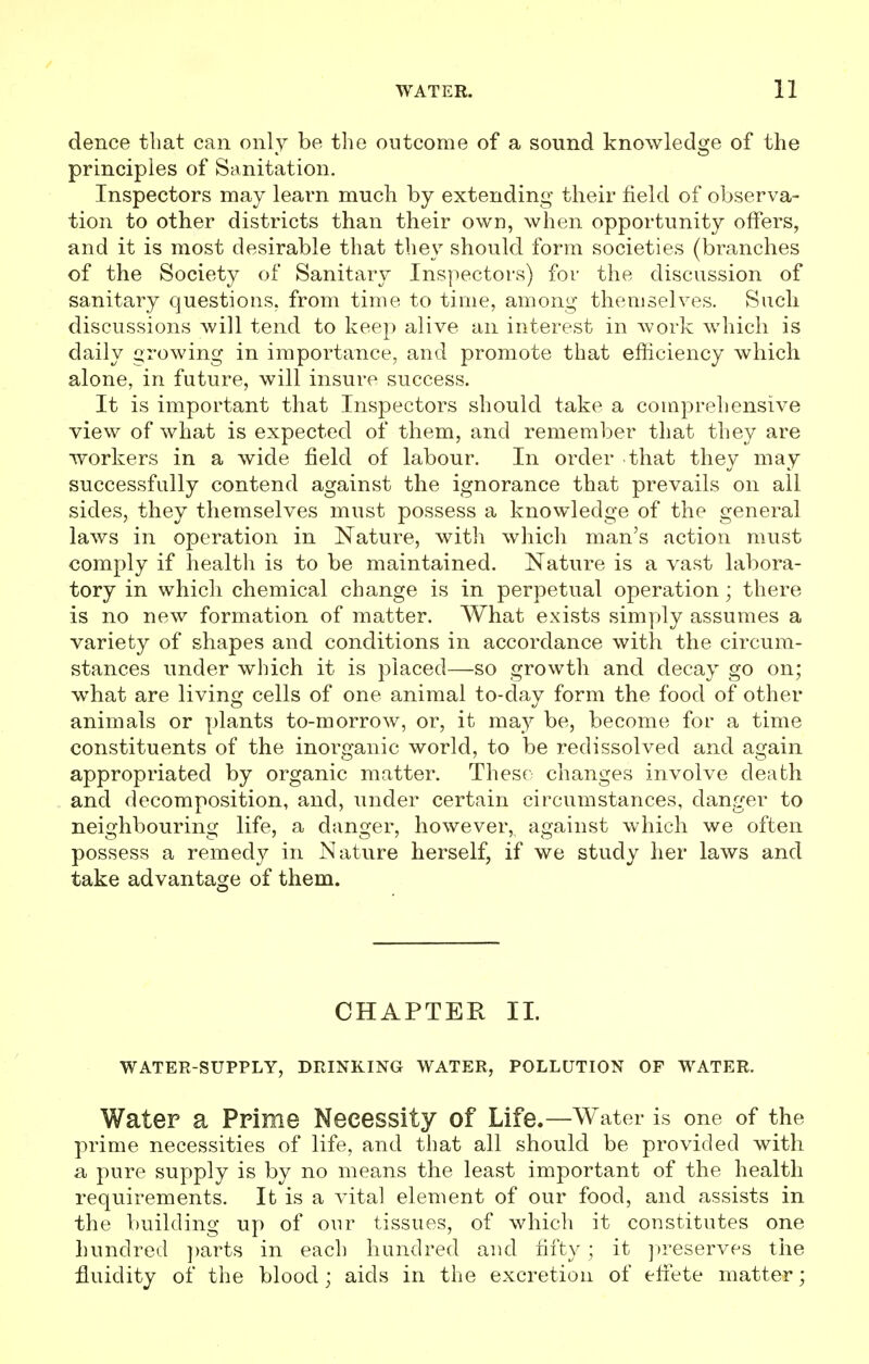 dence that can only be the outcome of a sound knowledge of the principles of Sanitation. Inspectors may learn much by extending their field of observa- tion to other districts than their own, when opportunity offers, and it is most desirable that they should form societies (branches of the Society of Sanitary Inspectors) for the discussion of sanitary questions, from time to time, among themselves. Such discussions will tend to keep alive an interest in work which is daily growing in importance, and promote that efficiency which alone, in future, will insure success. It is important that Inspectors should take a comprehensive view of what is expected of them, and remember that they are workers in a wide field of labour. In order that they may successfully contend against the ignorance that prevails on all sides, they themselves must possess a knowledge of the general laws in operation in Nature, with which man's action must comply if health is to be maintained. Nature is a vast labora- tory in which chemical change is in perpetual operation; there is no new formation of matter. What exists simply assumes a variety of shapes and conditions in accordance with the circum- stances under which it is placed—so growth and decay go on; what are living cells of one animal to-day form the food of other animals or plants to-morrow, or, it may be, become for a time constituents of the inorganic world, to be redissolved and again appropriated by organic matter. These changes involve death and decomposition, and, under certain circumstances, danger to neighbouring life, a danger, however,, against which we often possess a remed}^ in Nature herself, if we study her laws and take advantage of them. CHAPTER II. WATER-SUPPLY, DRINKING WATER, POLLUTION OF WATER. Water a Prime Necessity of Life.—Water is one of the prime necessities of life, and that all should be provided with a pure supply is by no means the least important of the health requirements. It is a vital element of our food, and assists in the building up of our tissues, of which it constitutes one hundred parts in each hundred and fifty ; it preserves the fluidity of the blood; aids in the excretion of effete matter;