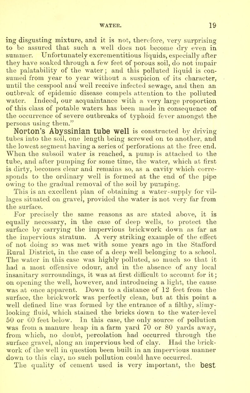 ing disgusting mixture, and it is not, therefore, very surprising to be assured that such a well does not become dry even in summer. Unfortunately excrementitious liquids, especially after they have soaked through a few feet of porous soil, do not impair the palatability of the water; and this polluted liquid is con- sumed from year to year without a suspicion of its character, until the cesspool and well receive infected sewage, and then an outbreak of epidemic disease compels attention to the polluted water. Indeed, our acquaintance with a very large proportion of this class of potable waters has been made in consequence of the occurrence of severe outbreaks of typhoid fever amongst the persons using them. Norton's Abyssinian tube well is constructed by driving tubes into the soil, one length being screwed on to another, and the lowest segment having a series of perforations at the free end. When the subsoil water is reached, a pump is attached to the tube, and after pumping for some time, the water, which at first is dirty, becomes clear and remains so, as a cavity which corre- sponds to the ordinary well is formed at the end of the pipe owing to the gradual removal of the soil by pumping. This is an excellent plan of obtaining a water-supply for vil- lages situated on gravel, provided the water is not very far from the surface. For precisely the same reasons as are stated above, it is equally necessary, in the case of deep wells, to protect the surface by carrying the impervious brickwork down as far as the impervious stratum. A very striking example of the effect of not doing so was met with some years ago in the Stafford Rural District, in the case of a deep well belonging to a school. The water in this case was highly polluted, so much so that it had a most offensive odour, and in the absence of any local insanitary surroundings, it was at first difficult to account for it; on opening the well, however, and introducing a light, the cause was at once apparent. Down to a distance of 12 feet from the surface, the brickwork was perfectly clean, but at this point a well defined line was formed by the entrance of a filthy, slimy- looking fluid, which stained the bricks down to the water-level 50 or GO feet below. In this case, the only source of pollution was from a manure heap in a farm yard 70 or 80 yards away, from which, no doubt, percolation had occurred through the surface gravel, along an impervious bed of clay. Had the brick- work of the well in question been built in an impervious manner down to this clay, no such pollution could have occurred. The quality of cement used is very important, the best