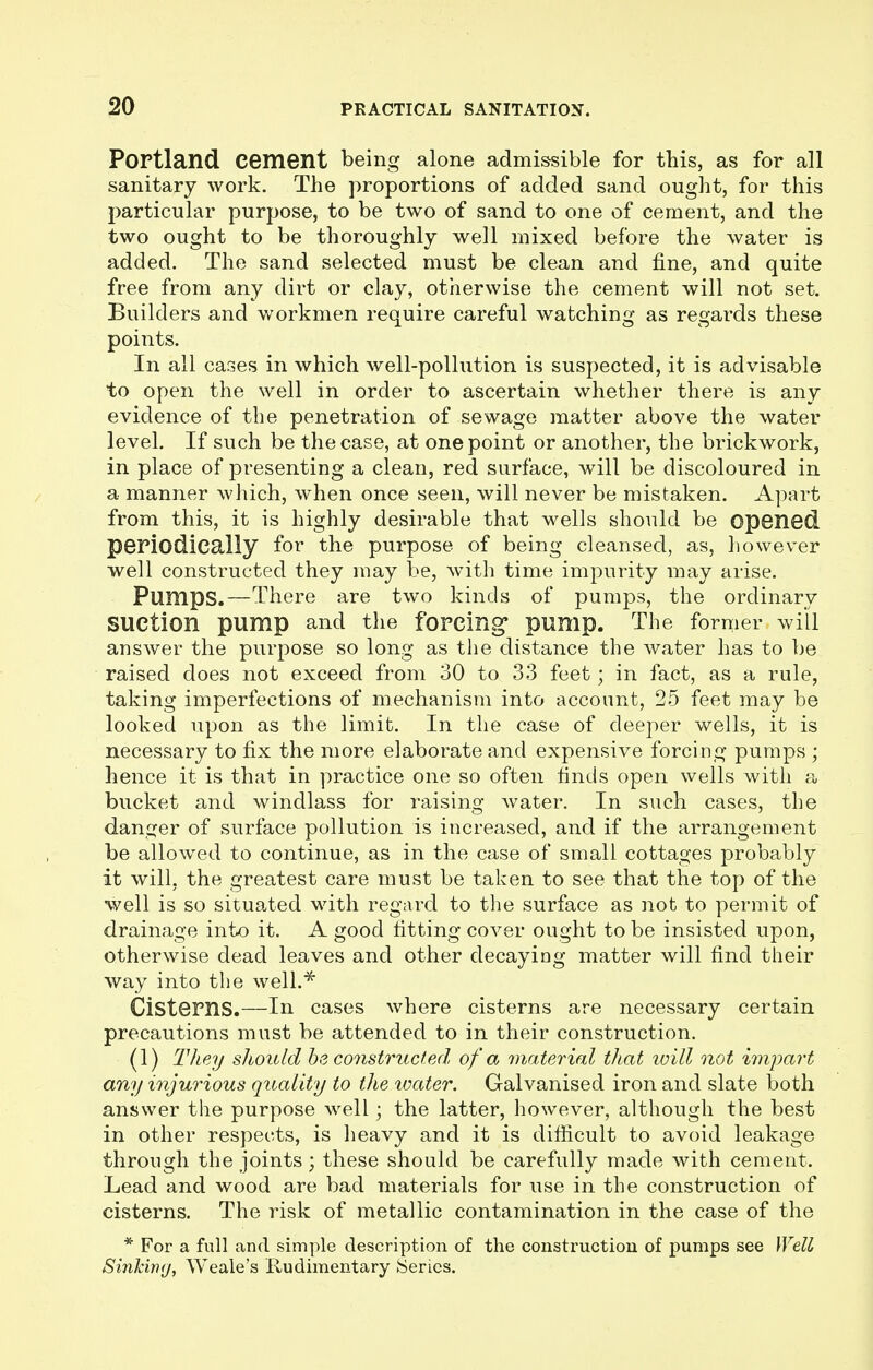 Portland cement being alone admissible for this, as for all sanitary work. The proportions of added sand ought, for this particular purpose, to be two of sand to one of cement, and the two ought to be thoroughly well mixed before the water is added. The sand selected must be clean and fine, and quite free from any dirt or clay, otherwise the cement will not set. Builders and workmen require careful watching as regards these points. In all cases in which well-pollution is suspected, it is advisable to open the well in order to ascertain whether there is any evidence of the penetration of sewage matter above the water level. If such be the case, at one point or another, the brickwork, in place of presenting a clean, red surface, will be discoloured in a manner which, when once seen, will never be mistaken. Apart from this, it is highly desirable that wells should be opened periodically for the purpose of being cleansed, as, however well constructed they may be, with time impurity may arise. Pumps.—There are two kinds of pumps, the ordinary Suction pump and the forcing pump. The former will answer the purpose so long as the distance the water has to be raised does not exceed from 30 to 33 feet; in fact, as a rule, taking imperfections of mechanism into account, 25 feet may be looked upon as the limit. In the case of deeper wells, it is necessary to fix the more elaborate and expensive forcing pumps ; hence it is that in practice one so often finds open wells with a bucket and windlass for raising water. In such cases, the danger of surface pollution is increased, and if the arrangement be allowed to continue, as in the case of small cottages probably it will, the greatest care must be taken to see that the top of the well is so situated with regard to the surface as not to permit of drainage into it. A good fitting cover ought to be insisted upon, otherwise dead leaves and other decaying matter will find their way into the well.* Cisterns.—In cases where cisterns are necessary certain precautions must be attended to in their construction. (1) They should be constructed of a material that will not impart any injurious quality to the ivater. Galvanised iron and slate both answer the purpose well; the latter, however, although the best in other respects, is heavy and it is difficult to avoid leakage through the joints ; these should be carefully made with cement. Lead and wood are bad materials for use in the construction of cisterns. The risk of metallic contamination in the case of the * For a full and simple description of the construction of pumps see Well Sinking, Weale's Rudimentary Series.