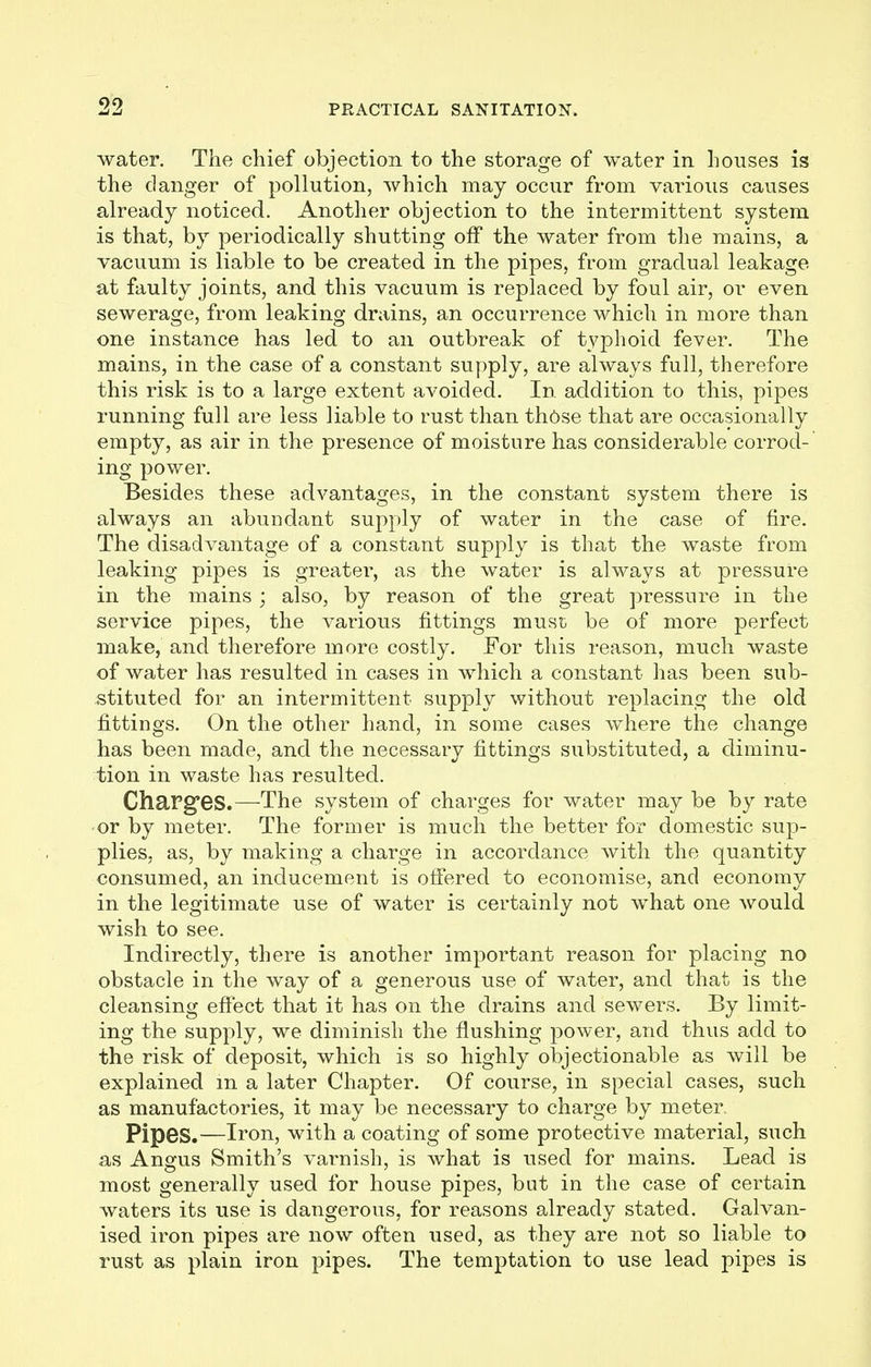 water. The chief objection to the storage of water in houses is the danger of pollution, which may occur from various causes already noticed. Another objection to the intermittent system is that, by periodically shutting off the water from the mains, a vacuum is liable to be created in the pipes, from gradual leakage at faulty joints, and this vacuum is replaced by foul air, or even sewerage, from leaking drains, an occurrence which in more than one instance has led to an outbreak of typhoid fever. The mains, in the case of a constant supply, are always full, therefore this risk is to a large extent avoided. In addition to this, pipes running full are less liable to rust than th6se that are occasionally empty, as air in the presence of moisture has considerable corrod- ing power. Besides these advantages, in the constant system there is always an abundant supply of water in the case of fire. The disadvantage of a constant supply is that the waste from leaking pipes is greater, as the water is always at pressure in the mains ; also, by reason of the great pressure in the service pipes, the various fittings muse be of more perfect make, and therefore more costly. For this reason, much waste of water has resulted in cases in which a constant has been sub- stituted for an intermittent supply without replacing the old fittings. On the other hand, in some cases where the change has been made, and the necessary fittings substituted, a diminu- tion in waste has resulted. Charges.—The system of charges for water may be by rate or by meter. The former is much the better for domestic sup- plies, as, by making a charge in accordance with the quantity consumed, an inducement is offered to economise, and economy in the legitimate use of water is certainly not what one would wish to see. Indirectly, there is another important reason for placing no obstacle in the way of a generous use of water, and that is the cleansing effect that it has on the drains and sewers. By limit- ing the supply, we diminish the flushing power, and thus add to the risk of deposit, which is so highly objectionable as will be explained m a later Chapter. Of course, in special cases, such as manufactories, it may be necessary to charge by meter. Pipes.—Iron, with a coating of some protective material, such as Angus Smith's varnish, is what is used for mains. Lead is most generally used for house pipes, but in the case of certain waters its use is dangerous, for reasons already stated. Galvan- ised iron pipes are now often used, as they are not so liable to rust as plain iron pipes. The temptation to use lead pipes is