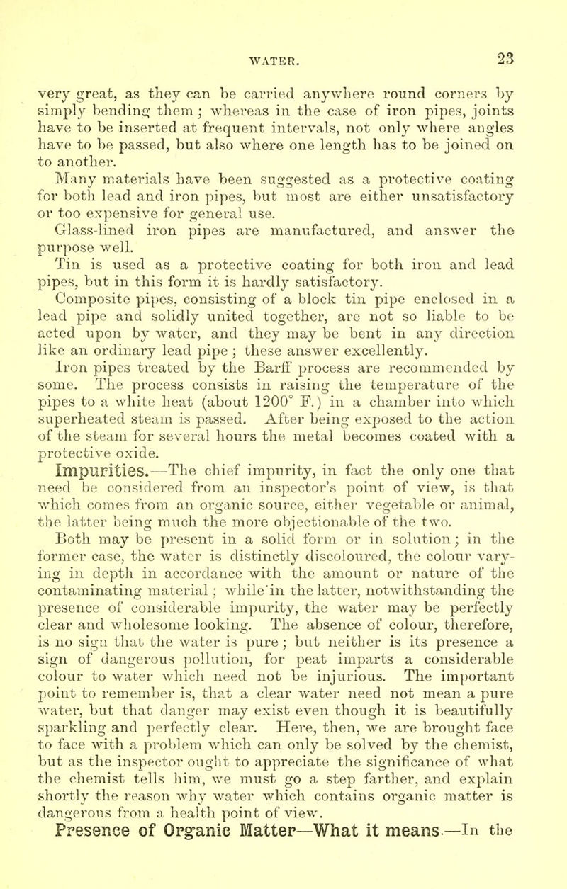 very great, as they can be carried anywhere round corners by simply bending them; whereas in the case of iron pipes, joints have to be inserted at frequent intervals, not only where angles have to be passed, but also where one length has to be joined on to another. Many materials have been suggested as a protective coating for both lead and iron pipes, but most are either unsatisfactory or too expensive for general use. Glass-lined iron pipes are manufactured, and answer the purpose well. Tin is used as a protective coating for both iron and lead pipes, but in this form it is hardly satisfactory. Composite pipes, consisting of a block tin pipe enclosed in a lead pipe and solidly united together, are not so liable to be acted upon by water, and they may be bent in any direction like an ordinary lead pipe; these answer excellently. Iron pipes treated by the Barff process are recommended by some. The process consists in raising the temperature of the pipes to a white heat (about 1200° F.) in a chamber into which superheated steam is passed. After being exposed to the action of the steam for several hours the metal becomes coated with a protective oxide. Impurities.—The chief impurity, in fact the only one that need be considered from an inspector's point of view, is that which comes from an organic source, either vegetable or animal, the latter being much the more objectionable of the two. Both may be present in a solid form or in solution; in the former case, the water is distinctly discoloured, the colour vary- ing in depth in accordance with the amount or nature of the contaminating material ; while in the latter, notwithstanding the presence of considerable impurity, the water may be perfectly clear and wholesome looking. The absence of colour, therefore, is no sign that the water is pure; but neither is its presence a sign of dangerous pollution, for peat imparts a considerable colour to water which need not be injurious. The important point to remember is, that a clear water need not mean a pure water, but that danger may exist even though it is beautifully sparkling and perfectly clear. Here, then, we are brought face to face with a problem which can only be solved by the chemist, but as the inspector ought to appreciate the significance of what the chemist tells him, we must go a step farther, and explain shortly the reason why water which contains organic matter is dangerous from a health point of view. Presence of Organic Matter—What it means —In the