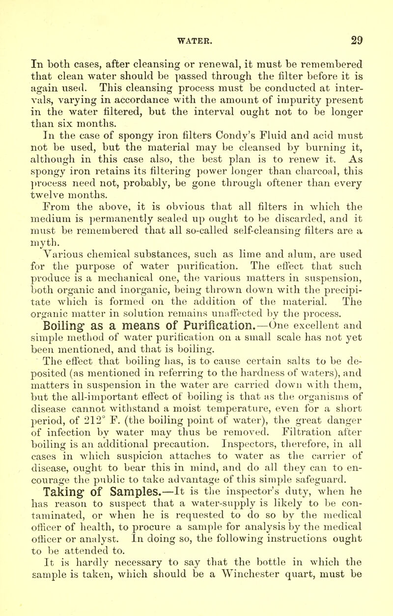 In both cases, after cleansing or renewal, it must be remembered that clean water should be passed through the filter before it is again used. This cleansing process must be conducted at inter- vals, varying in accordance with the amount of impurity present in the water filtered, but the interval ought not to be longer than six months. In the case of spongy iron filters Condy's Fluid and acid must not be used, but the material may be cleansed by burning it, although in this case also, the best plan is to renew it. As spongy iron retains its filtering power longer than charcoal, this process need not, probably, be gone through oftener than every twelve months. From the above, it is obvious that all filters in which the medium is permanently sealed up ought to be discarded, and it must be remembered that all so-called self-cleansing filters are a myth. Various chemical substances, such as lime and alum, are used for the purpose of water purification. The effect that such produce is a mechanical one, the various matters in suspension, both organic and inorganic, being thrown down with the precipi- tate which is formed on the addition of the material. The organic matter in solution remains unaffected by the process. Boiling* as a means of Purification.—One excellent and simple method of water purification on a small scale has not yet been mentioned, and that is boiling. The effect that boiling has, is to cause certain salts to be de- posited (as mentioned in referring to the hardness of waters), and matters in suspension in the water are carried down with them, but the all-important effect of boiling is that as the organisms of disease cannot withstand a moist temperature, even for a short period, of 212° F. (the boiling point of water), the great danger of infection by water may thus be removed. Filtration after boiling is an additional precaution. Inspectors, therefore, in all cases in which suspicion attaches to water as the carrier of disease, ought to bear this in mind, and do all they can to en- courage the public to take advantage of this simple safeguard. Taking Of Samples.—It is the inspector's duty, when he has reason to suspect that a water-supply is likely to be con- taminated, or when he is requested to do so by the medical officer of health, to procure a sample for analysis by the medical officer or analyst. In doing so, the following instructions ought to be attended to. It is hardly necessary to say that the bottle in which the sample is taken, which should be a Winchester quart, must be