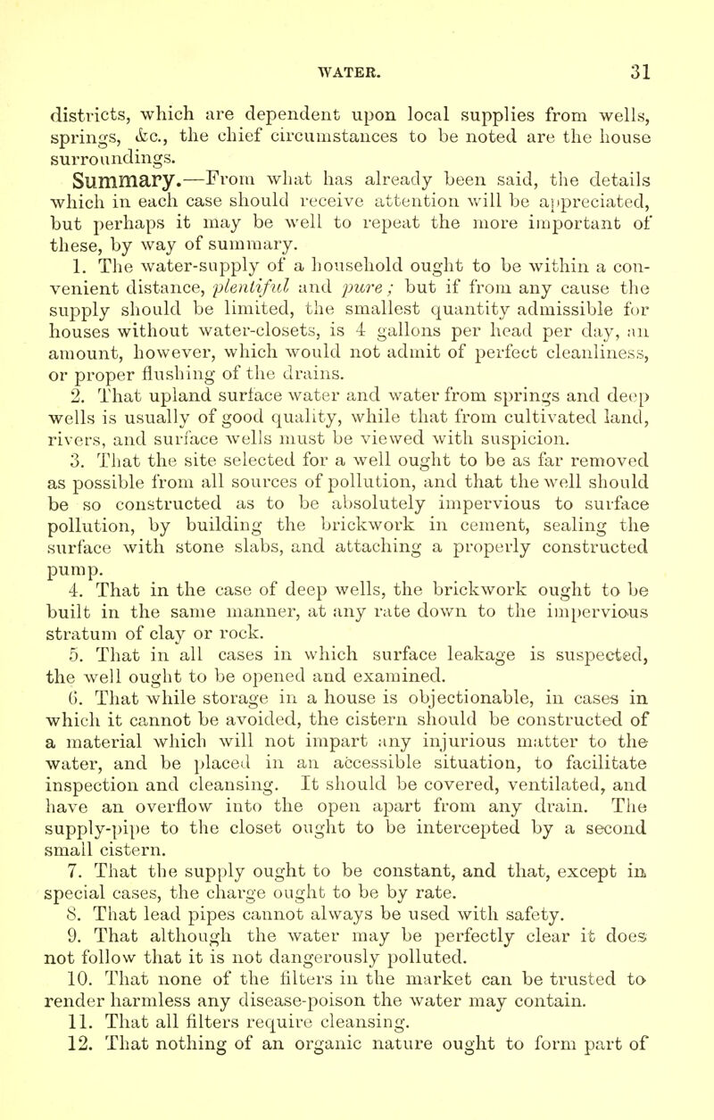 districts, which are dependent upon local supplies from wells, springs, &c, the chief circumstances to be noted are the house surroundings. Suiliniary.—From what has already been said, the details which in each case should receive attention will be appreciated, but perhaps it may be well to repeat the more important of these, by way of summary. 1. The water-supply of a household ought to be within a con- venient distance, plentiful and pure; but if from any cause the supply should be limited, the smallest quantity admissible for houses without water-closets, is 4 gallons per head per day, an amount, however, which would not admit of perfect cleanliness, or proper flushing of the drains. 2. That upland surface water and water from springs and deep wells is usually of good quality, while that from cultivated land, rivers, and surface wells must be viewed with suspicion. 3. That the site selected for a well ought to be as far removed as possible from all sources of pollution, and that the well should be so constructed as to be absolutely impervious to surface pollution, by building the brickwork in cement, sealing the surface with stone slabs, and attaching a properly constructed pump. 4. That in the case of deep wells, the brickwork ought to be built in the same manner, at any rate down to the impervious stratum of clay or rock. 5. That in all cases in which surface leakage is suspected, the well ought to be opened and examined. 6. That while storage in a house is objectionable, in cases in which it cannot be avoided, the cistern should be constructed of a material which will not impart any injurious matter to the water, and be placed in an accessible situation, to facilitate inspection and cleansing. It should be covered, ventilated, and have an overflow into the open apart from any drain. The supply-pipe to the closet ought to be intercepted by a second small cistern. 7. That the supply ought to be constant, and that, except in special cases, the charge ought to be by rate. 8. That lead pipes cannot always be used with safety. 9. That although the water may be perfectly clear it does not follow that it is not dangerously polluted. 10. That none of the filters in the market can be trusted to render harmless any disease-poison the water may contain. 11. That all filters require cleansing. 12. That nothing of an organic nature ought to form part of