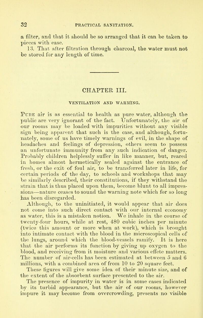 a filter, and that it should be so arranged that it can be taken to pieces with ease. 13. That after filtration through charcoal, the water must not be stored for any length of time. CHAPTER III. VENTILATION AND WARMING. Pure air is as essential to health as pure water, although the public are very ignorant of the fact. Unfortunately, the air of our rooms may be loaded with impurities without any visible sign being apparent that such is the case, and although, fortu- nately, some of us have timely warnings of evil, in the shape of headaches and feelings of depression, others seem to possess an unfortunate immunity from any such indication of danger. Probably children helplessly suffer in like manner, but, reared in homes almost hermetically sealed against the entrance of fresh, or the exit of foul air, to be transferred later in life, for Certain periods of the day, to schools and workshops that may be similarly described, their constitutions, if they withstand the strain that is thus placed upon them, become blunt to all impres- sions—nature ceases to sound the warning note which for so long has been disregarded. Although, to the uninitiated, it would appear that air does not come into such direct contact with our internal economy as water, this is a mistaken notion. We inhale in the course of twenty-four hours, while at rest, 480 cubic inches per minute (twice this amount or more when at work), which is brought into intimate contact with the blood in the microscopical cells of the lungs, around which the blood-vessels ramify. It is here that the air performs its function by giving up oxygen to the blood, and receiving from it moisture and various effete matters. The number of air-cells has been estimated at between 5 and 6 millions, with a combined area of from 10 to 20 square feet. These figures will give some idea of their minute size, and of the extent of the absorbent surface presented to the air. The presence of impurity in water is in some cases indicated by its turbid appearance, but the air of our rooms, however impure it may become from overcrowding, presents no visible