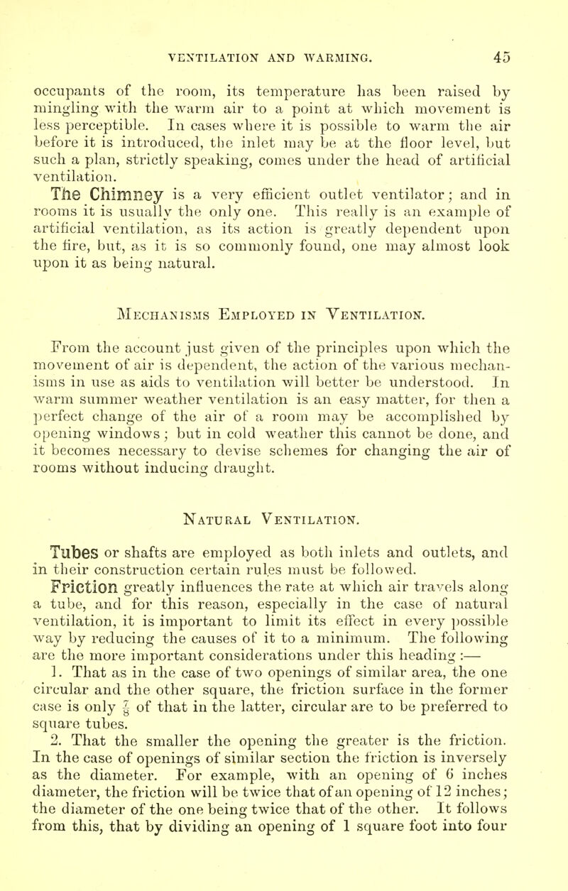occupants of the room, its temperature lias been raised by mingling with the warm air to a point at which movement is less perceptible. In cases where it is possible to warm the air before it is introduced, the inlet may be at the floor level, but such a plan, strictly speaking, comes under the head of artificial ventilation. The Chimney is a very efficient outlet ventilator; and in rooms it is usually the only one. This really is an example of artificial ventilation, as its action is greatly dependent upon the fire, but, as it is so commonly found, one may almost look upon it as being natural. Mechanisms Employed in Ventilation. From the account just given of the principles upon which the movement of air is dependent, the action of the various mechan- isms in use as aids to ventilation will better be understood. In warm summer weather ventilation is an easy matter, for then a perfect change of the air of a room may be accomplished by opening windows ; but in cold weather this cannot be done, and it becomes necessary to devise schemes for changing the air of rooms without inducing draught. Natural Ventilation. Tubes or shafts are employed as both inlets and outlets, and in their construction certain rules must be followed. Friction greatly influences the rate at which air travels along a tube, and for this reason, especially in the case of natural ventilation, it is important to limit its effect in every possible way by reducing the causes of it to a minimum. The following are the more important considerations under this heading :— 1. That as in the case of two openings of similar area, the one circular and the other square, the friction surface in the former case is only J- of that in the latter, circular are to be preferred to square tubes. 2. That the smaller the opening the greater is the friction. In the case of openings of similar section the friction is inversely as the diameter. For example, with an opening of 6' inches diameter, the friction will be twice that of an opening of 12 inches; the diameter of the one being twice that of the other. It follows from this, that by dividing an opening of 1 square foot into four