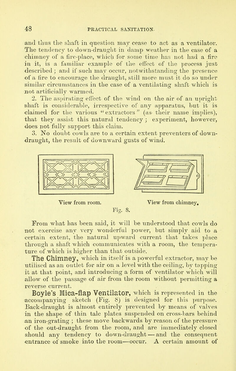 and thus the shaft in question may cease to act as a ventilator. The tendency to clown-draught in damp weather in the case of a chimney of a fire-place, which for some time has not had a fire in it, is a familiar example of the effect of the process just described ; and if such may occur, notwithstanding the presence of a fire to encourage the draught, still more must it do so under similar circumstances in the case of a ventilating shaft which is not artificially warmed. 2. The aspirating effect of the wind on the air of an upright shaft is considerable, irrespective of any apparatus, but it is claimed for the various extractors (as> their name implies), that they assist this natural tendency j experiment, however, does not fully support this claim. 3. No doubt cowls are to a certain extent preventers of down- draught, the result of downward gusts of wind. View from room. View from chimney. Fig. 8. From what has been said, it will be understood that cowls do not exercise any very wonderful power, but simply aid to a certain extent, the natural upward current that takes place through a shaft which communicates with a room, the tempera- ture of which is higher than that outside. The Chimney, which in itself is a powerful extractor, may be utilised as an outlet for air on a level with the ceiling, by tapping- it at that point, and introducing a form of ventilator which will allow of the passage of air from the room without permitting a reverse current. Boyle's Mea-fiap Ventilator, which is represented in the accompanying sketch (Fig. 8) is designed for this purpose. Back-draught is almost entirely prevented by means of valves in the shape of thin talc plates suspended on cross-bars behind an iron-grating ; these move backwards by reason of the pressure of the out-draught from the room, and are immediately closed should any tendency to down-draught — and the consequent entrance of smoke into the room—occur. A certain amount of