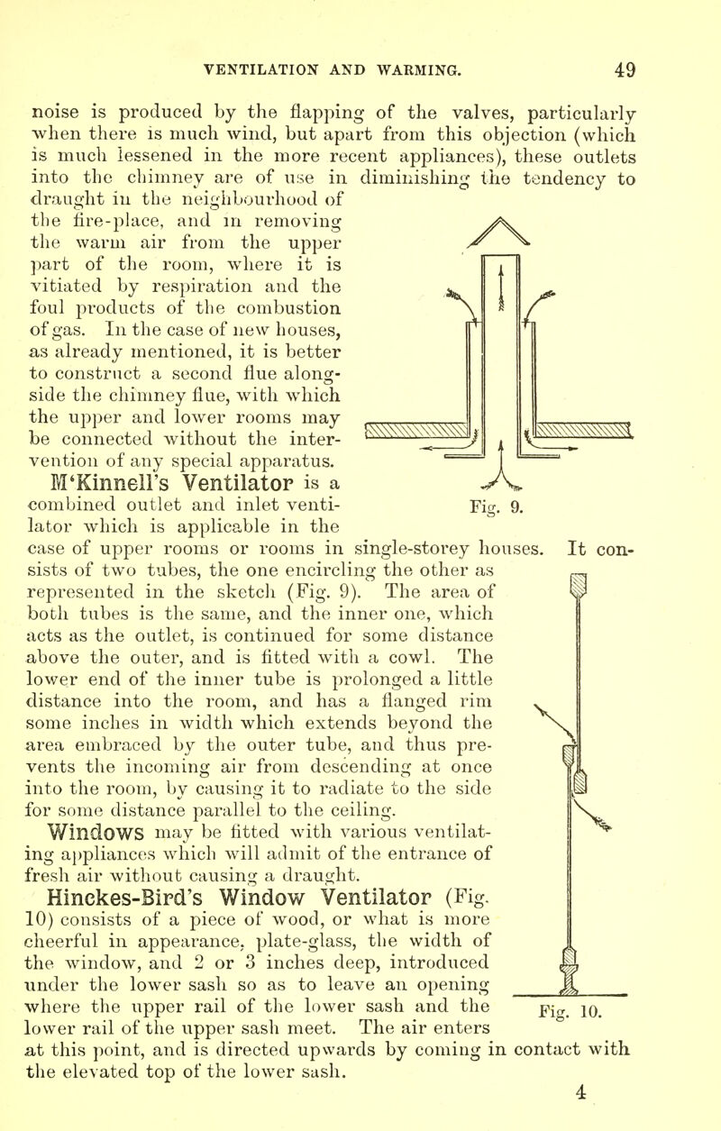 c ^x\\N\\\^\\\^ noise is produced by the flapping of the valves, particularly when there is much wind, but apart from this objection (which is much lessened in the more recent appliances), these outlets into the chimney are of use in diminishing the tendency to draught in the neighbourhood of the tire-place, and in removing the warm air from the upper ^ ^ part of the room, where it is vitiated by respiration and the foul products of the combustion of gas. In the case of new houses, as already mentioned, it is better to construct a second flue along- side the chimney flue, with which the upper and lower rooms may be connected without the inter- vention of any special apparatus. M'Kinnell's Ventilator is a combined outlet and inlet venti- Fig. 9. lator which is applicable in the case of upper rooms or rooms in single-storey houses. It con- sists of two tubes, the one encircling the other as represented in the sketch (Fig. 9). The area of both tubes is the same, and the inner one, wrhich acts as the outlet, is continued for some distance above the outer, and is fitted with a cowl. The lower end of the inner tube is prolonged a little distance into the room, and has a flanged rim some inches in width which extends beyond the area embraced by the outer tube, and thus pre- vents the incoming air from descending at once into the room, by causing it to radiate to the side for some distance parallel to the ceiling. Windows may be fitted with various ventilat- ing appliances which will admit of the entrance of fresh air without causing a draught. Hinckes-Bird's Window Ventilator (Fig. 10) consists of a piece of wood, or what is more cheerful in appearance, plate-glass, the width of the window, and 2 or 3 inches deep, introduced fl under the lower sash so as to leave an opening jf, where the upper rail of the lower sash and the pjg# iq lower rail of the upper sash meet. The air enters at this point, and is directed Upwards by coming in contact with the elevated top of the lower sash.