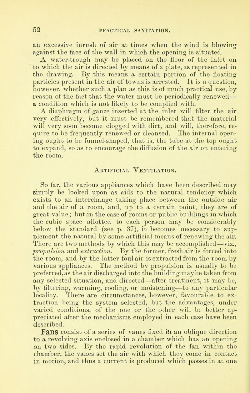an excessive inrush of air at times when the wind is blowing against the face of the wall in which the opening is situated. A water-trough may be placed on the floor of the inlet on to which the air is directed by means of a plate, as represented in the drawing. By this means a certain portion of the floating particles present in the air of towns is arrested. It is a question, however, whether such a plan as this is of much practical use, by reason of the fact that the water must be periodically renewed— a condition which is not likely to be complied with. A diaphragm of gauze inserted at the inlet will filter the air very effectively, but it must be remembered that the material will very soon become clogged with dirt, and will, therefore, re- quire to be frequently renewed or cleansed. The internal open- ing ought to be funnel-shaped, that is, the tube at the top ought to expand, so as to encourage the diffusion of the air on entering the room. Artificial Ventilation. So far, the various appliances which have been described may simply be looked upon as aids to the natural tendency which exists to an interchange taking place between the outside air and the air of a room, and, up to a certain point, they are of great value; but in the case of rooms or public buildings in which the cubic space allotted to each person may be considerably below the standard (see p. 37), it becomes necessary to sup- plement the natural by some artificial means of renewing the air. There are two methods by which this may be accomplished—viz., propulsion and extraction. By the former, fresh air is forced into the room, and by the latter foul air is extracted from the room by various appliances. The method by propulsion is usually to be preferred, as the air discharged into the building maybe taken from any selected situation, and directed—after treatment, it may be, by filtering, warming, cooling, or moistening—to any particular locality. There are circumstances, however, favourable to ex- traction being the system selected, but the advantages, under varied conditions, of the one or the other will be better ap- preciated after the mechanisms employed in each case have been described. Fans consist of a series of vanes fixed in an oblique direction to a revolving axis enclosed in a chamber which has an opening on two sides. By the rapid revolution of the fan within the chamber, the vanes set the air with which they come in contact in motion, and thus a current is produced which passes in at one