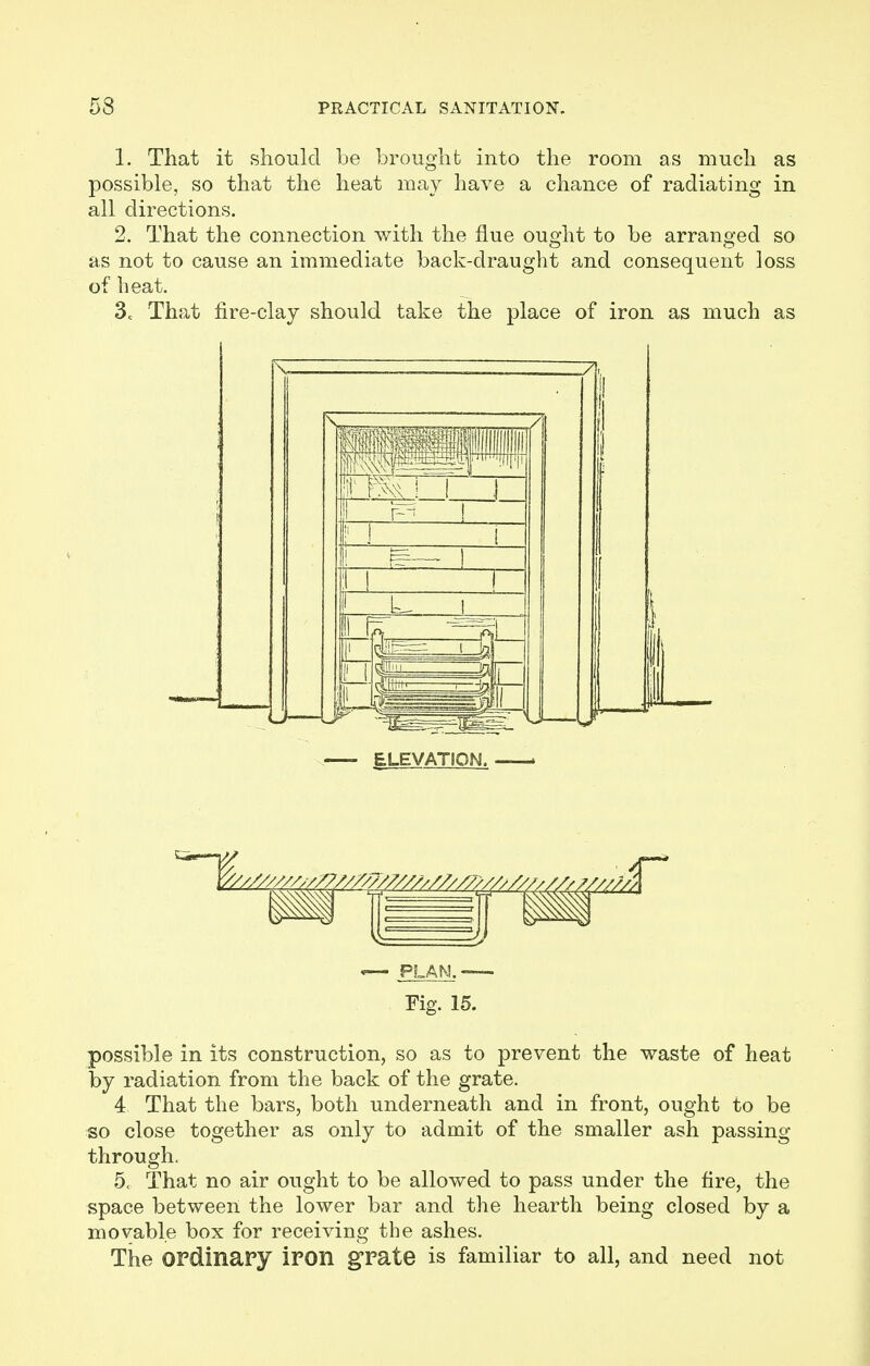 1. That it should be brought into the room as much as possible, so that the heat may have a chance of radiating in all directions. 2. That the connection with the flue ought to be arranged so as not to cause an immediate back-draught and consequent loss of heat. 3c That fire-clay should take the place of iron as much as —- ELEVATION. . «— PLAN. — Fig. 15. possible in its construction, so as to prevent the waste of heat by radiation from the back of the grate. 4 That the bars, both underneath and in front, ought to be so close together as only to admit of the smaller ash passing through. 5, That no air ought to be allowed to pass under the fire, the space between the lower bar and the hearth being closed by a movable box for receiving the ashes. The ordinary iron grate is familiar to all, and need not