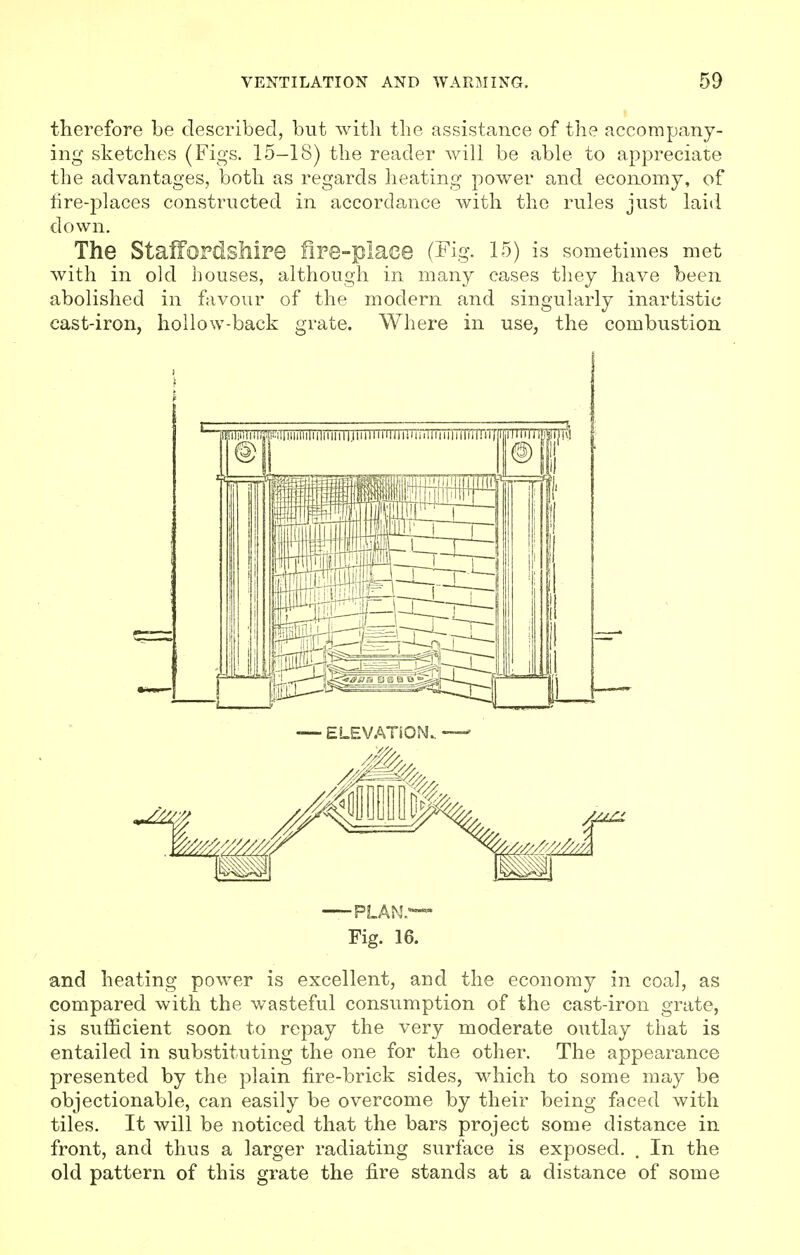 therefore be described, but with the assistance of the accompany- ing sketches (Figs. 15-18) the reader will be able to appreciate the advantages, both as regards heating power and economy, of tire-places constructed in accordance with the rules just laid down. The Staffordshire fire-place (Fig. 15) is sometimes met with in old houses, although in many cases they have been abolished in favour of the modern and singularly inartistic cast-iron, hollow-back grate. Where in use, the combustion PLAN.— Fig. 16. and heating power is excellent, and the economy in coal, as compared with the wasteful consumption of the cast-iron grate, is sufficient soon to repay the very moderate outlay that is entailed in substituting the one for the other. The appearance presented by the plain fire-brick sides, which to some may be objectionable, can easily be overcome by their being faced with tiles. It will be noticed that the bars project some distance in front, and thus a larger radiating surface is exposed. . In the old pattern of this grate the fire stands at a distance of some