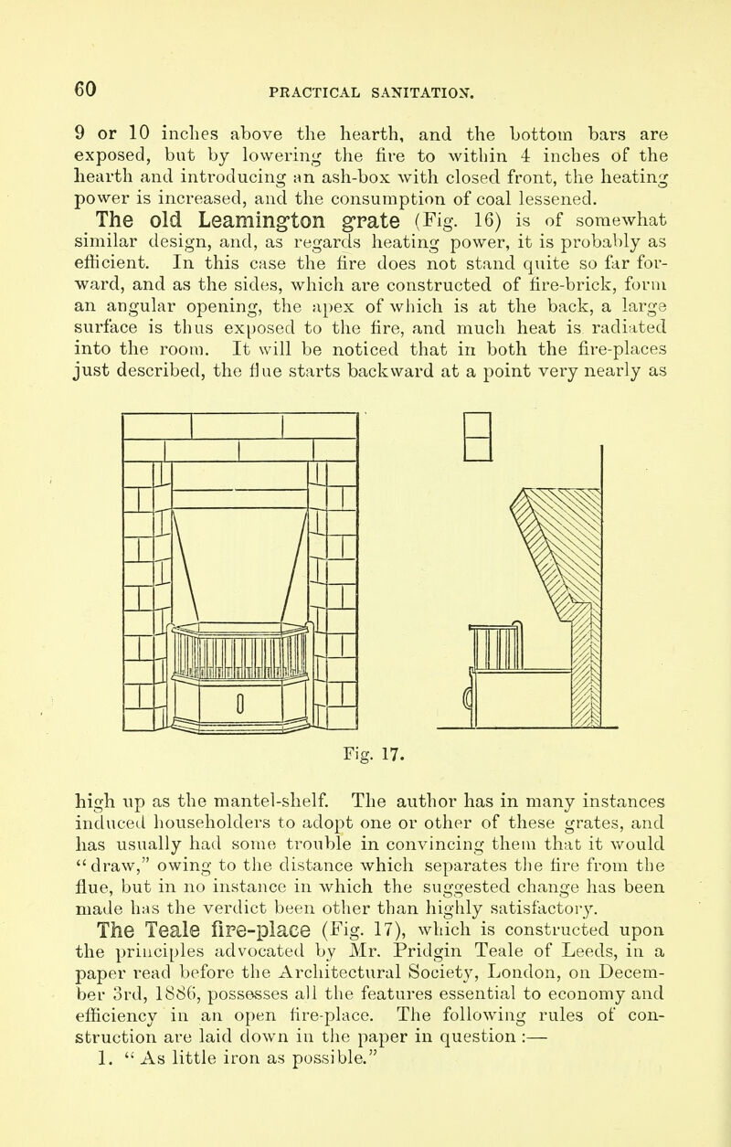 9 or 10 inches above the hearth, and the bottom bars are exposed, but by lowering the fire to within 4 inches of the hearth and introducing an ash-box with closed front, the heating power is increased, and the consumption of coal lessened. The old Leamington grate (Fig. 16) is of somewhat similar design, and, as regards heating power, it is probably as efficient. In this case the fire does not stand quite so far for- ward, and as the sides, which are constructed of fire-brick, form an angular opening, the apex of which is at the back, a large surface is thus exposed to the fire, and much heat is radiated into the room. It will be noticed that in both the fire-places just described, the flue starts backward at a point very nearly as Fig. 17 high up as the mantel-shelf. The author has in many instances induced householders to adopt one or other of these grates, and has usually had some trouble in convincing them that it would draw, owing to the distance which separates the fire from the flue, but in no instance in which the suggested change has been made has the verdict been other than highly satisfactory. The Teale fire-place (Fig. 17), which is constructed upon the principles advocated by Mr. Pridgin Teale of Leeds, in a paper read before the Architectural Society, London, on Decem- ber 3rd, 1886, possesses all the features essential to economy and efficiency in an open fire-place. The following rules of con- struction are laid down in the paper in question :— 1. As little iron as possible.