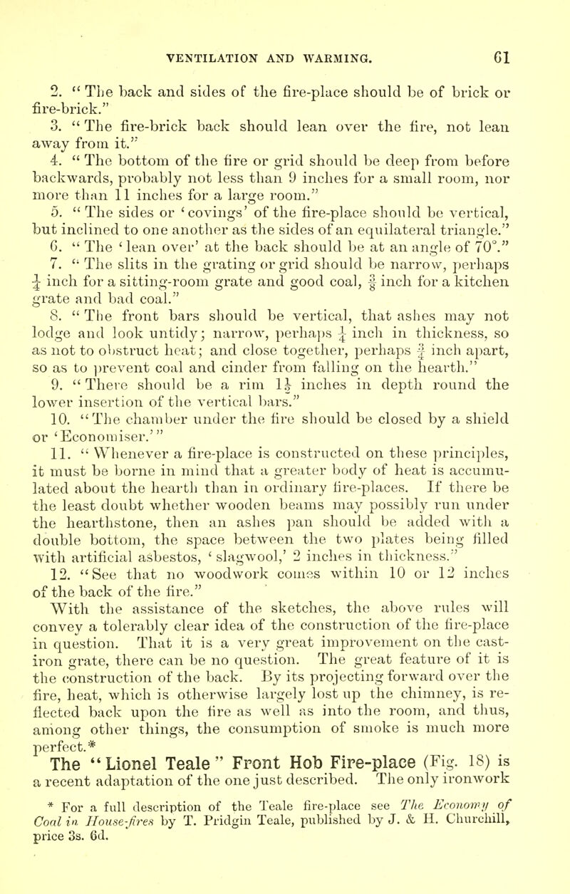 2.  The back and sides of the fire-place should be of brick or fire-brick. 3.  The fire-brick back should lean over the fire, not lean away from it. 4.  The bottom of the fire or grid should be deep from before backwards, probably not less than 9 inches for a small room, nor more than 11 inches for a large room. 5.  The sides or 'covings' of the fire-place should be vertical, but inclined to one another as the sides of an equilateral triangle. C.  The ' lean over' at the back should be at an angle of 70°. 7. The slits in the grating or grid should be narrow, perhaps \ inch for a sitting-room grate and good coal, ■§ inch for a kitchen grate and bad coal. 8.  The front bars should be vertical, that ashes may not lodge and look untidy; narrow, perhaps \ inch in thickness, so as not to obstruct heat; and close together, perhaps | inch apart, so as to prevent coal and cinder from falling on the hearth. 9. There should be a rim 1J inches in depth round the lower insertion of the vertical bars. 10. The chamber under the fire should be closed by a shield or 'Economise!*.' 11.  Whenever a fire-place is constructed on these principles, it must be borne in mind that a greater body of heat is accumu- lated about the hearth than in ordinary lire-places. If there be the least doubt whether wooden beams may possibly run under the hearthstone, then an ashes pan should be added with a double bottom, the space between the two plates being filled with artificial asbestos, ' slagwool,' 2 inches in thickness. 12. See that no woodwork comes within 10 or 12 inches of the back of the fire. With the assistance of the sketches, the above rules will convey a tolerably clear idea of the construction of the fire-place in question. That it is a very great improvement on the cast- iron grate, there can be no question. The great feature of it is the construction of the back. By its projecting forward over the fire, heat, which is otherwise largely lost up the chimney, is re- flected back upon the fire as well as into the room, and thus, among other things, the consumption of smoke is much more perfect.* The Lionel Teale  Front Hob Fire-place (Fig. 18) is a recent adaptation of the one just described. The only ironwork * For a full description of the Teale fire-place see The Economy of Coal in House-fires by T. Pridgin Teale, published by J. & H. Churchill, price 3s. Qd.