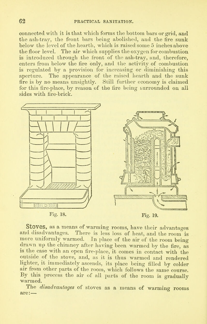 connected with it is that which forms the bottom bars or grid, and the ash-tray, the front bars being abolished, and the fire sunk below the level of the hearth, which is raised some 5 inches above the floor level. The air which supplies the oxygen for combustion is introduced through the front of the ash-tray, and, therefore, enters from below the fire only, and the activity of combustion is regulated by a provision for increasing or diminishing this aperture. The appearance of the raised hearth and the sunk fire is by no means unsightly. Still farther economy is claimed for this fire-place, by reason of the fire being surrounded on all sides with fire-brick. FiS- 18. Fig. 19. Stoves, as a means of warming rooms, have their advantages and disadvantages. There is less loss of heat, and the room is more uniformly warmed. In place of the air of the room being drawn up the chimney after having been warmed by the fire, as is the case with an open fire-place, it comes in contact with the outside of the stove, and, as it is thus warmed and rendered lighter, it immediately ascends, its place being filled by colder air from other parts of the room, which follows the same course. By this process the air of all parts of the room is gradually warmed. The disadvantages of stoves as a means of warming rooms are: —