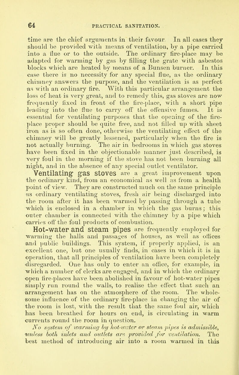 time are the chief arguments in their favour.. In all cases they should be provided with means of ventilation, by a pipe carried into a flue or to the outside. The ordinary fire-place may be adapted for warming by gas by filling the grate with asbestos blocks which are heated by means of a Bunsen burner. In this case there is no necessity for any special flue, as the ordinary chimney answers the purpose, and the ventilation is as perfect as with an ordinary fire. With this particular arrangement the loss of heat is very great, and to remedy this, gas stoves are now frequently fixed in front of the fire-place, with a short pipe leading into the flue to carry off the offensive fumes. It is essential for ventilating purposes that the opening of the fire- place proper should be quite free, and not filled up with sheet iron as is so often done, otherwise the ventilating effect of the chimney will be greatly lessened, particularly when the fire is not actually burning. The air in bedrooms in which gas stoves have been fixed in the objectionable manner just described, is very foul in the morning if the stove has not been burning all night, and in the absence of any special outlet ventilator. Ventilating g'as Stoves are a great improvement upon the ordinary kind, from an economical as well as from a health point of view. They are constructed much on the same principle as ordinary ventilating stoves, fresh air being discharged into the room after it has been warmed by passing through a tube which is enclosed in a chamber in which the gas burns; this outer chamber is connected with the chimney by a pipe which carries off the foul products of combustion. Hot-Water and Steam pipes are frequently employed for warming the halls and passages of houses, as well as offices and public buildings. This system, if properly applied, is an excellent one, but one usually finds, in cases in which it is in opei-ation, that all principles of ventilation have been completely disregarded. One has only to enter an office, for example, in which a number of clerks are engaged, and in which the ordinary ■open fire-places have been abolished in favour of hot-water pipes simply run round the walls, to realise the effect that such an arrangement has on the atmosphere of the room. The whole- some influence of the ordinary fire-place in changing the air of the room is lost, with the result that the same foul air, which has been breathed for hours on end, is circulating in warm currents round the room in question. No sijstem.of warming by hot-water or steam 'pipes is admissible, unless both inlets and outlets are, provided for ventilation. The best method of introducing air into a room warmed in this