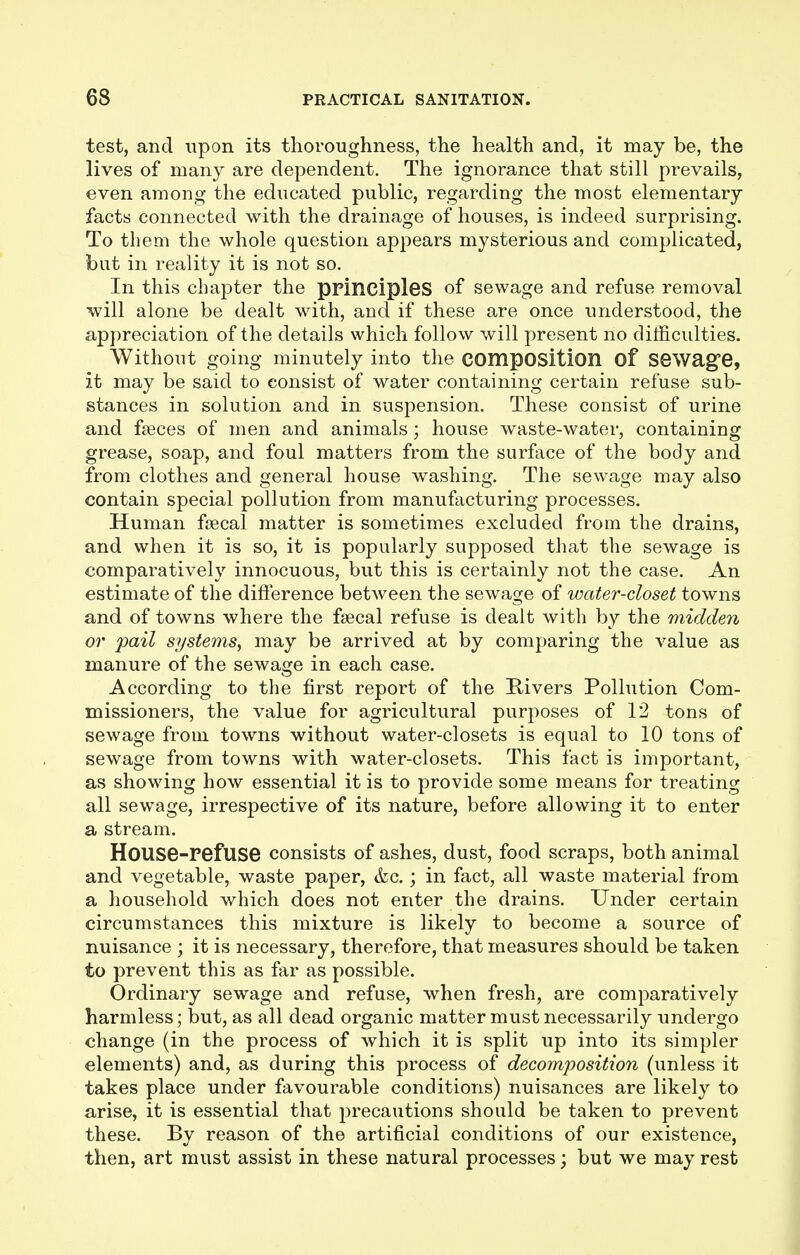 test, and upon its thoroughness, the health and, it may be, the lives of many are dependent. The ignorance that still prevails, even among the educated public, regarding the most elementary facts connected with the drainage of houses, is indeed surprising. To them the whole question appears mysterious and complicated, but in reality it is not so. In this chapter the principles of sewage and refuse removal will alone be dealt with, and if these are once understood, the appreciation of the details which follow will present no difficulties. Without going minutely into the composition of sewage, it may be said to consist of water containing certain refuse sub- stances in solution and in suspension. These consist of urine and fasces of men and animals; house waste-water, containing grease, soap, and foul matters from the surface of the body and from clothes and general house washing. The sewage may also contain special pollution from manufacturing processes. Human fsecal matter is sometimes excluded from the drains, and when it is so, it is popularly supposed that the sewage is comparatively innocuous, but this is certainly not the case. An estimate of the difference between the sewage of water-closet towns and of towns where the fsecal refuse is dealt with by the midden or pail systems, may be arrived at by comparing the value as manure of the sewage in each case. According to the first report of the Rivers Pollution Com- missioners, the value for agricultural purposes of 12 tons of sewage from towns without water-closets is equal to 10 tons of sewage from towns with water-closets. This fact is important, as showing how essential it is to provide some means for treating all sewage, irrespective of its nature, before allowing it to enter a stream. House-refuse consists of ashes, dust, food scraps, both animal and vegetable, waste paper, &c.; in fact, all waste material from a household which does not enter the drains. Under certain circumstances this mixture is likely to become a source of nuisance ; it is necessary, therefore, that measures should be taken to prevent this as far as possible. Ordinary sewage and refuse, when fresh, are comparatively harmless; but, as all dead organic matter must necessarily undergo change (in the process of which it is split up into its simpler elements) and, as during this process of decomposition (unless it takes place under favourable conditions) nuisances are likely to arise, it is essential that jjrecautions should be taken to prevent these. By reason of the artificial conditions of our existence, then, art must assist in these natural processes; but we may rest