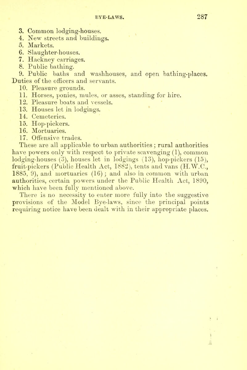 3. Common lodging-houses. 4. New streets and buildings. 5. Markets. 6. Slaughter-houses. 7. Hackney carriages. 8. Public bathing. 9. Public baths and washhouses, and open bathing-places. Duties of the officers and servants. 10. Pleasure grounds. 11. Horses, ponies, mules, or asses, standing for hire. 12. Pleasure boats and vessels. 13. Houses let in lodgings. 14. Cemeteries. 15. Hop-pickers. 16. Mortuaries. 17. Offensive trades. These are all applicable to urban authorities; rural authorities have powers only with respect to private scavenging (1), common lodging-houses (3), houses let in lodgings (13), hop-pickers (15), fruit-pickers (Public Health Act, 1882), tents and vans (H.W.C., 1885, 9), and mortuaries (16); and also in common with urban authorities, certain powers under the Public Health Act, 1890, which have been fully mentioned above. There is no necessity to enter more fully into the suggestive provisions of the Model Bye-laws, since the principal points requiring notice have been dealt with in their appropriate places.