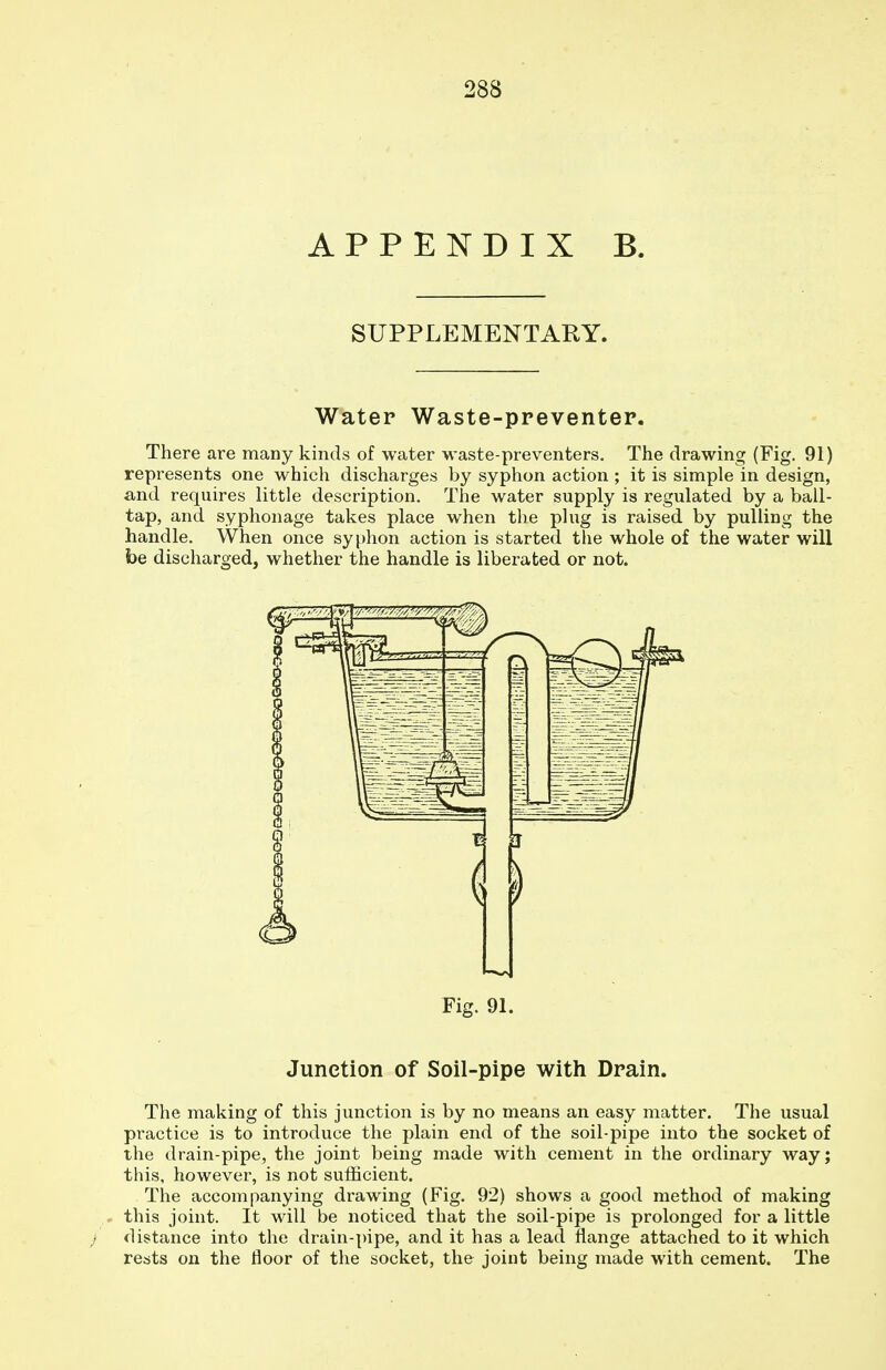 APPENDIX B. SUPPLEMENTARY. Water Waste-preventer. There are many kinds of water waste-preventers. The drawing (Fig. 91) represents one which discharges by syphon action ; it is simple in design, and requires little description. The water supply is regulated by a ball- tap, and syphonage takes place when the plug is raised by pulling the handle. When once syphon action is started the whole of the water will be discharged, whether the handle is liberated or not. Fig. 91. Junction of Soil-pipe with Drain. The making of this junction is by no means an easy matter. The usual practice is to introduce the plain end of the soil-pipe into the socket of the drain-pipe, the joint being made with cement in the ordinary way; this, however, is not sufficient. The accompanying drawing (Fig. 92) shows a good method of making this joint. It will be noticed that the soil-pipe is prolonged for a little distance into the drain-pipe, and it has a lead flange attached to it which rests on the floor of the socket, the joint being made with cement. The