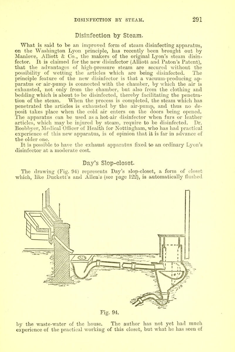 Disinfection by Steam. Wha.t is said to be an improved form of steam disinfecting apparatus, on the Washington Lyon principle, has recently been brought out by Manlove, Alliott & Co., the makers of the original Lyon's steam disin- fector. It is claimed for the new disinfector (Alliott and Paton's Patent), that the advantages of high-pressure steam are secured without the possibility of wetting the articles which are being disinfected. The principle feature of the new disinfector is that a vacuum-producing ap- paratus or air-pump is connected with the chamber, by which the air is exhausted, not only from the chamber, but also from the clothing and bedding which is about to be disinfected, thereby facilitating the penetra- tion of the steam. When the process is completed, the steam which has penetrated the articles is exhausted by the air-pump, and thus no de- posit takes place when the cold air enters on the doors being opened. The apparatus can be used as a hot-air disinfector when furs or leather articles, which may be injured by steam, require to be disinfected. Dr. Boobbyer, Medical Officer of Health for Nottingham, who has had practical experience of this new apparatus, is of opinion that it is far in advance of the older one. It is possible to have the exhaust apparatus fixed to an ordinary Lyon's disinfector at a moderate cost. Day's Slop-eloset. The drawing (Fig. 94) represents Day's slop-closet, a form of closet which, like Duckett's and Allen's (see page 122), is automatically flushed Fig. 94. by the waste-water of the house. The author has not yet had much experience of the practical working of this closet, but what he has seen of