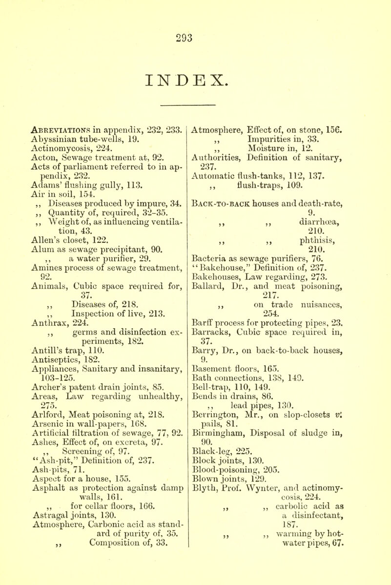 INDEX. Abreviations in appendix, 232, 233. Abyssinian tube-wells, 19. Actinomycosis, 224. Acton, Sewage treatment at, 92. Acts of parliament referred to in ap- pendix, 232. Adams' flushing gully, 113. Air in soil, 154. ,, Diseases produced by impure, 34. Quantity of, required, 32-35. ,, Weight of, as influencing ventila- tion, 43. Allen's closet, 122. Alum as sewage precipitant, 90. ,, a water purifier, 29. Amines process of sewage treatment, 92. Animals, Cubic space required for, 37. ,, Diseases of, 218. ,, Inspection of live, 213. Anthrax, 224. ,, germs and disinfection ex- periments, 182. Antill's trap, 110. Antiseptics, 182. Appliances, Sanitary and insanitary, 103-125. Archer's patent drain joints, 85. Areas, Law regarding unhealthy, 275. Arlford, Meat poisoning at, 218. Arsenic in wall-papers, 168. Artificial filtration of sewage, 77, 92. Ashes, Effect of, on excreta, 97. ,, Screening of, 97. Ash-pit, Definition of, 237. Ash-pits, 71. Aspect for a house, 155. Asphalt as protection against damp walls, 161. ,, for cellar floors, 166. Astragal joints, 130. Atmosphere, Carbonic acid as stand- ard of purity of, 35. ,, Composition of, 33. Atmosphere, Effect of, on stone, 156. ,, Impurities in, 33. ,, Moisture in, 12. Authorities, Definition of sanitary, 237. Automatic flush-tanks, 112, 137. ,, flush-traps, 109. Back-to-back houses and death-rate, 9. ,, ,, diarrhoea, 210. ,, phthisis, 210. Bacteria as sewage purifiers, 76. Bakehouse, Definition of, 237. Bakehouses, Law regarding, 273. Ballard, Dr., and meat poisoning, 217. ,, on trade nuisances, 254. Barff process for protecting pipes, 23. Barracks, Cubic space required in, 37. Barry, Dr., on back-to-back houses, 9. Basement floors, 165. Bath connections, 138, 149. Bell-trap, 110, 149. Bends in drains, 86. ,, lead pipes, 130. Berrington, Mr., on slop-closets vl pails, 81. Birmingham, Disposal of sludge in, 90. Black-leg, 225. Block joints, 130. Blood-poisoning, 205. Blown joints, 129. Blyth, Prof. Wynter, and actinomy- cosis, 224. ,, ,, carbolic acid as a disinfectant, 187. ,, warming by hot- water pipes, 67-