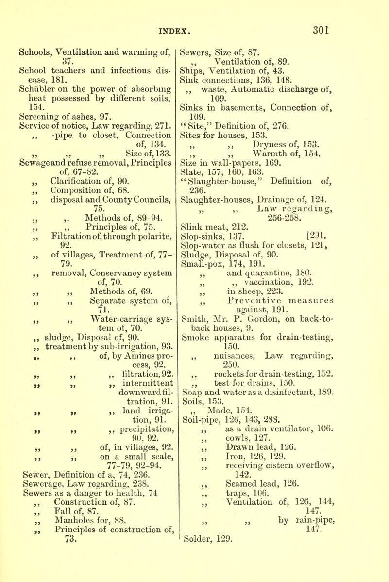 Schools, Ventilation and warming of, 37. School teachers and infectious dis- ease, 181. Schiibler on the power of absorbing heat possessed by different soils, 154. Screening of ashes, 97. Service of notice, Law regarding, 271. ,, -pipe to closet, Connection of, 134. ,, ,, ,, Size of, 133. Sewage and refuse removal, Principles of, 67-82. ,, Clarification of, 90. ,, Composition of, 68. ,, disposal and County Councils, 75. „ „ Methods of, 89 94. ,, ,, Principles of, 75. „ Filtration of, through polarite, 92. „ of villages, Treatment of, 77- 79. removal, Conservancy system of, 70. ,, „ Methods of, 69. ,, Separate system of, 71. ,, Water-carriage sys- tem of, 70. sludge, Disposal of, 90. ,, treatment by sub-irrigation, 93. „ ,, of, by Amines pro- cess, 92. „ ,, ,, filtration, 92. „ intermittent downward fil- tration, 91. „ „ „ land irriga- tion, 91. „ ,, ,, precipitation, 90, 92. „ of, in villages, 92. on a small scale, 77-79, 92-94. Sewer, Definition of a, 74, 236. Sewerage, Law regarding, 238. Sewers as a danger to health, 74 ,, Construction of, 87. „ Fall of, 87. Manholes for, 88. Principles of construction of, 73. Sewers, Size of, 87. ,, Ventilation of, 89. Ships, Ventilation of, 43. Sink connections, 136, 148. ,, waste, Automatic discharge of, 109. Sinks in basements, Connection of, 109. Site, Definition of, 276. Sites for houses, 153. ,, ,, Dryness of, 153. ,, ,, Warmth of, 154. Size in wall-papers, 169. Slate, 157, 160, 163. Slaughter-house, Definition of, 236. Slaughter-houses, Drainage of, 124. ,, ,, Law regarding, 256-258. Slink meat, 212. Slop-sinks, 137. [231. Slop-water as flush for closets, 121, Sludge, Disposal of, 90. Small-pox, 174, 191. ,, and quarantine, 180. ,, ,, vaccination, 192. ,, in sheep, 223. ,, Preventive measures against, 191. Smith, Mr. P. Gordon, on back-to- back houses, 9. Smoke apparatus for drain-testing, 150. „ nuisances, Law regarding, 250. ,, rockets for drain-testing, 152. ,, test for drains, 150. Soap and water as a disinfectant, 1S9. Soils, 153. ,, Made, 154. Soil-pipe, 126, 143, 283. ,, as a drain ventilator, 106. ,, cowls, 127. ,, Drawn lead, 126. ,, Iron, 126, 129. receiving cistern overflow, 142. ,, Seamed lead, 126. ,, traps, 106. Ventilation of, 126, 144, 147. „ by rain-pipe, 147. Solder, 129.