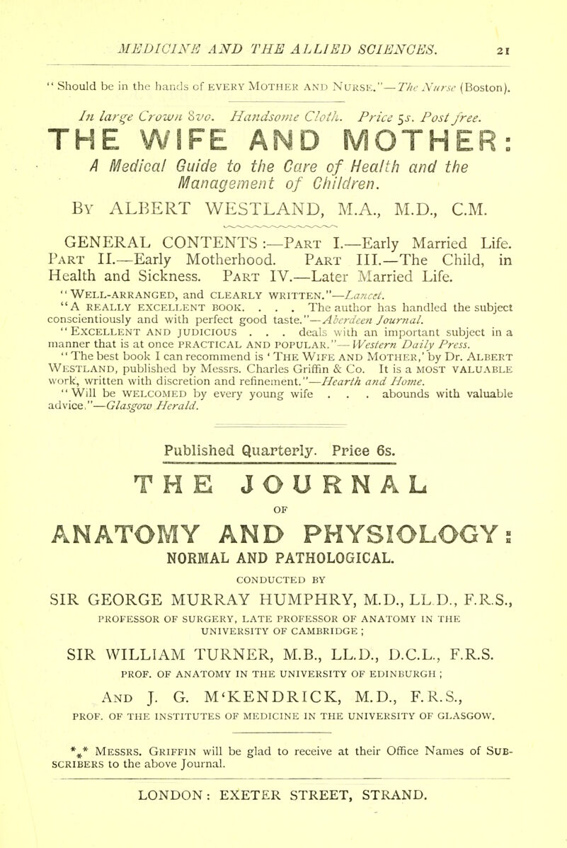  Should be in the hands cf every Mother and Nurse.—The Nurse (Boston). In large Crown 8vc. Handsome Cloth. Price ^s. Post free. THE WIFE AND MOTHER: A Medical Guide to the Care of Health and the Management of Children. By ALBERT WESTLAND, M.A., M.D., CM. GENERAL CONTENTS :—Part I.—Early Married Life. Part II.—Early Motherhood. Part III.—The Child, in Health and Sickness. Part IV.—Later Married Life. Well-arranged, and clearly written.—Lancet. A really excellent book. . . . The author has handled the subject conscientiously and with perfect good taste.—Aberdeen Journal. Excellent and judicious . . . deals with an important subject in a manner that is at once PRACTICAL and popular.— Western Daily Press.  The best book I can recommend is ' The Wife and Mother,' by Dr. Albert Westland, published by Messrs. Charles Griffin & Co. It is a MOST valuable work, written with discretion and refinement.—Hearth and Home. '' Will be WELCOMED by every young wife . . . abounds with valuable advice,—Glasgow Herald. Published Quarterly. Price 6s. THE JOUR N A L OF ANATOMY AND PHYSIOLOGY i NORMAL AND PATHOLOGICAL. CONDUCTED BY SIR GEORGE MURRAY HUMPHRY, M.D., LLD., F.R.S., PROFESSOR OF SURGERY, LATE PROFESSOR OF ANATOMY IN THE UNIVERSITY OF CAMBRIDGE ; SIR WILLIAM TURNER, M.B., LLD., D.C.L., F.R.S. PROF. OF ANATOMY IN THE UNIVERSITY OF EDINBURGH ; And J. G. M'KENDRICK, M.D., F.R.S., PROF. OF THE INSTITUTES OF MEDICINE IN THE UNIVERSITY OF GLASGOW. %* Messrs. Griffin will be glad to receive at their Office Names of Sub- scribers to the above Journal.