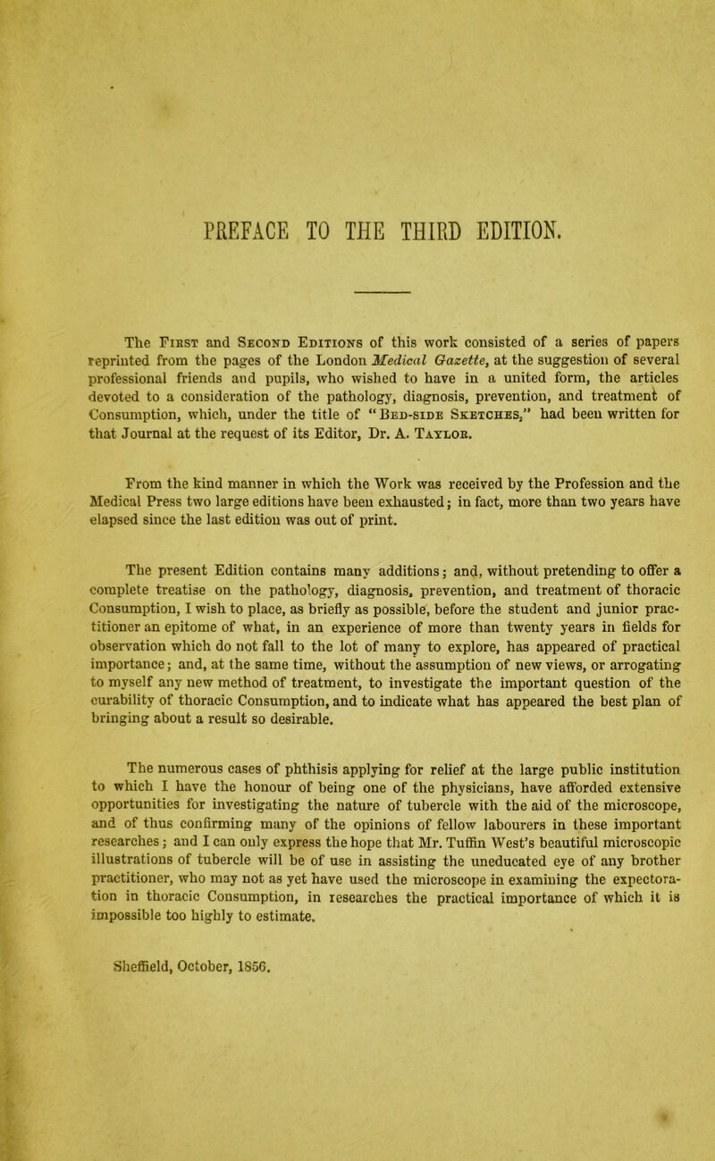 PREFACE TO THE THIRD EDITION. The Fiest and Second Editions of this work consisted of a series of papers reprinted from the pages of the London Medical Gazette, at the suggestion of several professional friends and pupils, who wished to have in a united form, the articles devoted to a consideration of the pathology, diagnosis, prevention, and treatment of Consumption, which, under the title of “ Bed-side Sketches,” had been written for that Journal at the request of its Editor, Dr. A. Taylob. From the kind manner in which the Work was received by the Profession and the Medical Press two large editions have been exhausted; in fact, more than two years have elapsed since the last edition was out of print. The present Edition contains many additions; and, without pretending to offer a complete treatise on the pathology, diagnosis, prevention, and treatment of thoracic Consumption, I wish to place, as briefly as possible, before the student and junior prac- titioner an epitome of what, in an experience of more than twenty years in fields for observation which do not fall to the lot of many to explore, has appeared of practical importance; and, at the same time, without the assumption of new views, or arrogating to myself any new method of treatment, to investigate the important question of the cm-ability of thoracic Consumption, and to indicate what has appeared the best plan of bringing about a result so desirable. The numerous cases of phthisis applying for relief at the large public institution to which I have the honour of being one of the physicians, have afforded extensive opportunities for investigating the nature of tubercle with the aid of the microscope, and of thus confirming many of the opinions of fellow labourers in these important researches; and I can only express the hope that Mr. Tufifln West’s beautiful microscopic illustrations of tubercle will be of use in assisting the uneducated eye of any brother practitioner, who may not as yet have used the microscope in examining the expectora- tion in thoracic Consumption, in researches the practical importance of which it is impossible too highly to estimate. Sheffield, October, 1856.