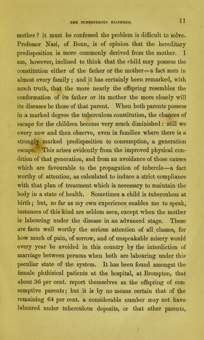 mother ? it must be confessed the problem is difficult to solve. Professor Nasi, of Bonn, is of opinion that the hereditary predisposition is more commonly derived from the mother. I am, however, inclined to think that the child may possess the constitution either of the father or the mother^—a fact seen in almost every family ; and it has certainly been remarked, with much truth, that the more nearly the offspring resembles the conformation of its father or its mother the more closely will its diseases be those of that parent. When both parents possess in a marked degree the tuberculous constitution, the chances of escape for the children become very much diminished: still we every now and then observe, even in families where there is a strongly marked predisposition to consumption, a generation escape. This arises evidently from the improved physical con- dition of that generation, and from an avoidance of those causes which are favourable to the propagation of tubercle—a fact worthy of attention, as calculated to induce a strict compliance with that plan of treatment which is necessary to maintain the body in a state of health. Sometimes a child is tuberculous at birth; but, so far as my own experience enables me to speak, instances of this kind are seldom seen, except when the mother is labouring under the disease in an advanced stage. These are facts well worthy the serious attention of all classes, for how much of pain, of sorrow, and of unspeakable misery would every year be avoided in this country by the interdiction of marriage between persons when both are labouring under this peculiar state of the system. It has been found amongst the female phthisical patients at the hospital, at Brompton, that about 36 per cent, report themselves as the offspring of con- sumptive parents; but it is by no means certain that of the remaining 64 per cent, a considerable number may not have laboured under tuberculous deposits, or that other parents,.