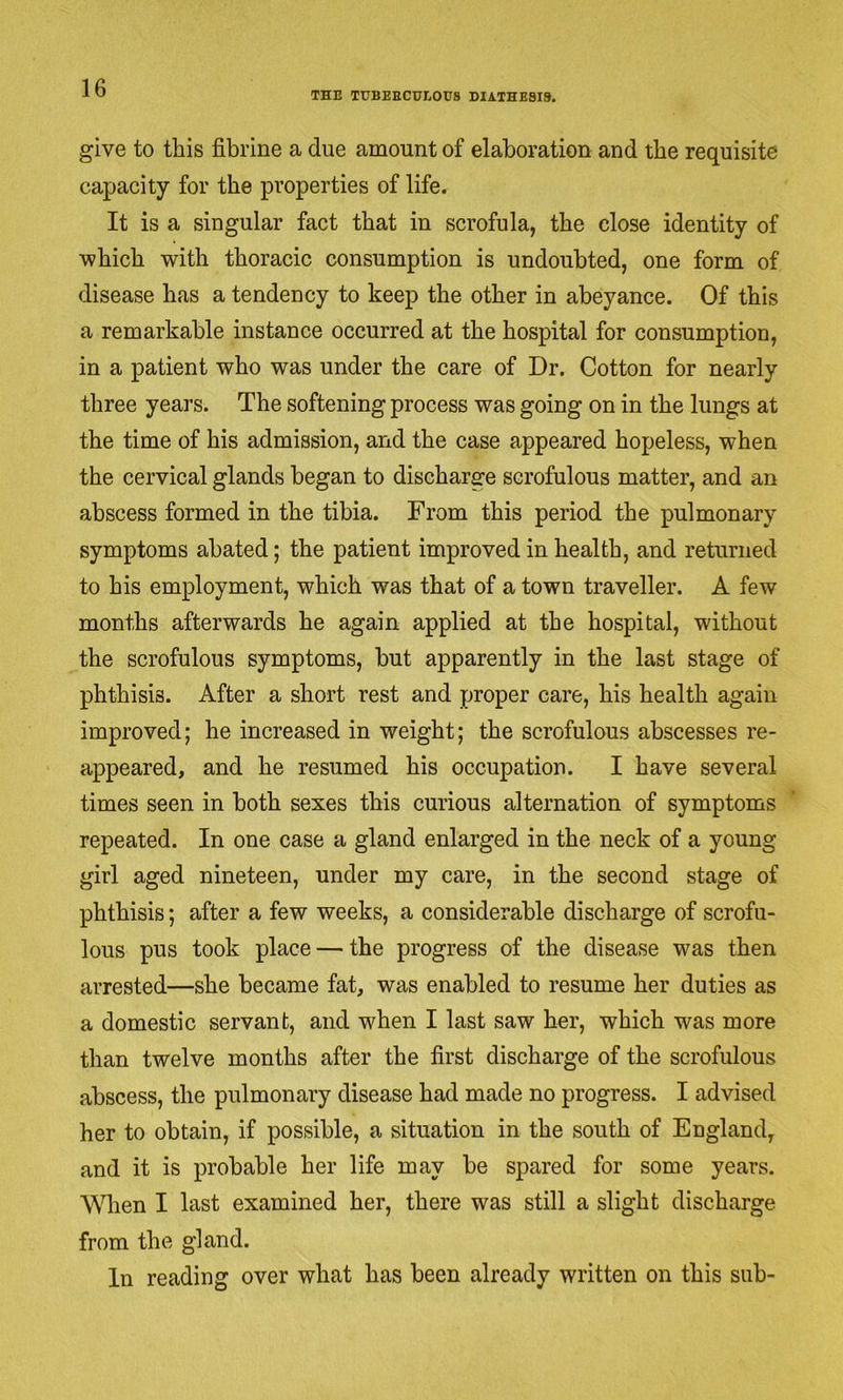 THE TUBERCULOUS DIATHESIS. give to this fibrine a due amount of elaboration and the requisite capacity for the properties of life. It is a singular fact that in scrofula, the close identity of which with thoracic consumption is undoubted, one form of disease has a tendency to keep the other in abeyance. Of this a remarkable instance occurred at the hospital for consumption, in a patient who was under the care of Dr. Cotton for nearly three years. The softening process was going on in the lungs at the time of his admission, and the case appeared hopeless, when the cervical glands began to discharge scrofulous matter, and an abscess formed in the tibia. From this period the pulmonary symptoms abated; the patient improved in health, and returned to his employment, which was that of a town traveller. A few months afterwards he again applied at the hospital, without the scrofulous symptoms, but apparently in the last stage of phthisis. After a short rest and proper care, his health again improved; he increased in weight; the scrofulous abscesses re- appeared, and he resumed his occupation. I have several times seen in both sexes this curious alternation of symptoms repeated. In one case a gland enlarged in the neck of a young girl aged nineteen, under my care, in the second stage of phthisis; after a few weeks, a considerable discharge of scrofu- lous pus took place — the progress of the disease was then arrested—she became fat, was enabled to resume her duties as a domestic servant, and when I last saw her, which was more than twelve months after the first discharge of the scrofulous abscess, the pulmonary disease had made no progress. I advised her to obtain, if possible, a situation in the south of England, and it is probable her life may be spared for some years. When I last examined her, there was still a slight discharge from the gland. In reading over what has been already written on this sub-