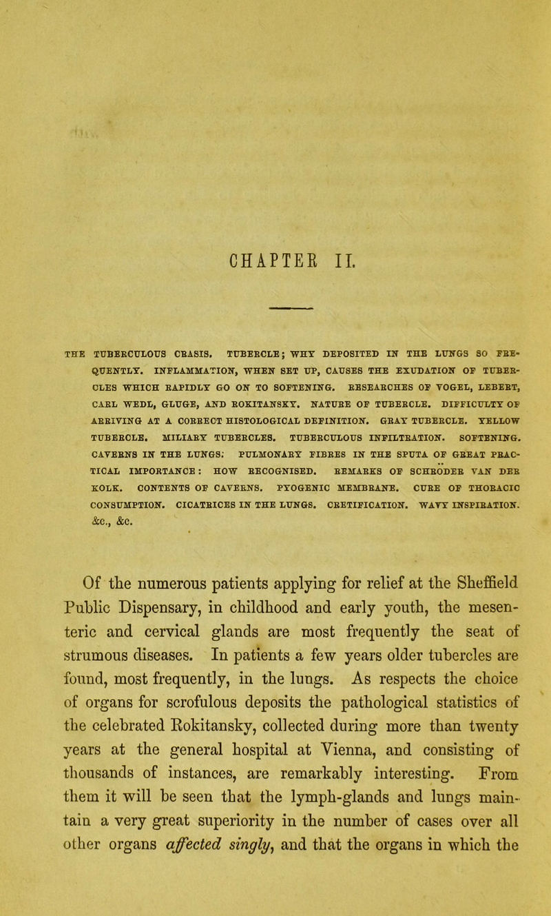 CHAPTEK II. THE TUBEKCCTLOUS CBASIS. TUBEECLE; WHY DEPOSITED IH THE LUHGS SO FBE- QUEHTLY. INFLAMMATION, WHEN SET UP, CAUSES THE EXUDATION OP TUBEB- CLES WHICH BAPIDLY GO ON TO SOFTENING. EBSEAECHES OF VOGEL, LEBEBT, CAEL WEDL, GLUGE, AND EOKITANSKY. NATUBE OP TUBEBCLE. DIFFICULTY OF AEEIVING AT A COEEECT HISTOLOGICAL DEFINITION. GEAY TUBEBCLE. YELLOW TUBEBCLE. MILIAEY TUBEBCLES. TUBEBCULOUS INPILTEATION. SOFTENING. CAVEBNS IN THE LUNGS; PULMONAEY FIBBES IN THE SPUTA OF GEEAT PBAC- TICAL IMPORTANCE : HOW RECOGNISED. EEMABK3 OF SCHEODEB VAN DEE KOLK. CONTENTS OF CAVERNS. PYOGENIC MEMBEANE. CUBE OF THORACIC CONSUMPTION. CICATEICES IN THE LUNGS. CBETIPICATION. WAVY INSPIRATION. &C., &C. Of tLie mimerous patients applying for relief at the Sheffield Public Dispensary, in childhood and early youth, the mesen- teric and cervical glands are most frequently the seat of strumous diseases. In patients a few years older tubercles are found, most frequently, in the lungs. As respects the choice of organs for scrofulous deposits the pathological statistics of the celebrated Kokitansky, collected during more than twenty years at the general hospital at Vienna, and consisting of thousands of instances, are remarkably interesting. From them it will be seen that the lymph-glands and lungs main- tain a very great superiority in the number of cases over all other organs affected singly^ and that the organs in which the