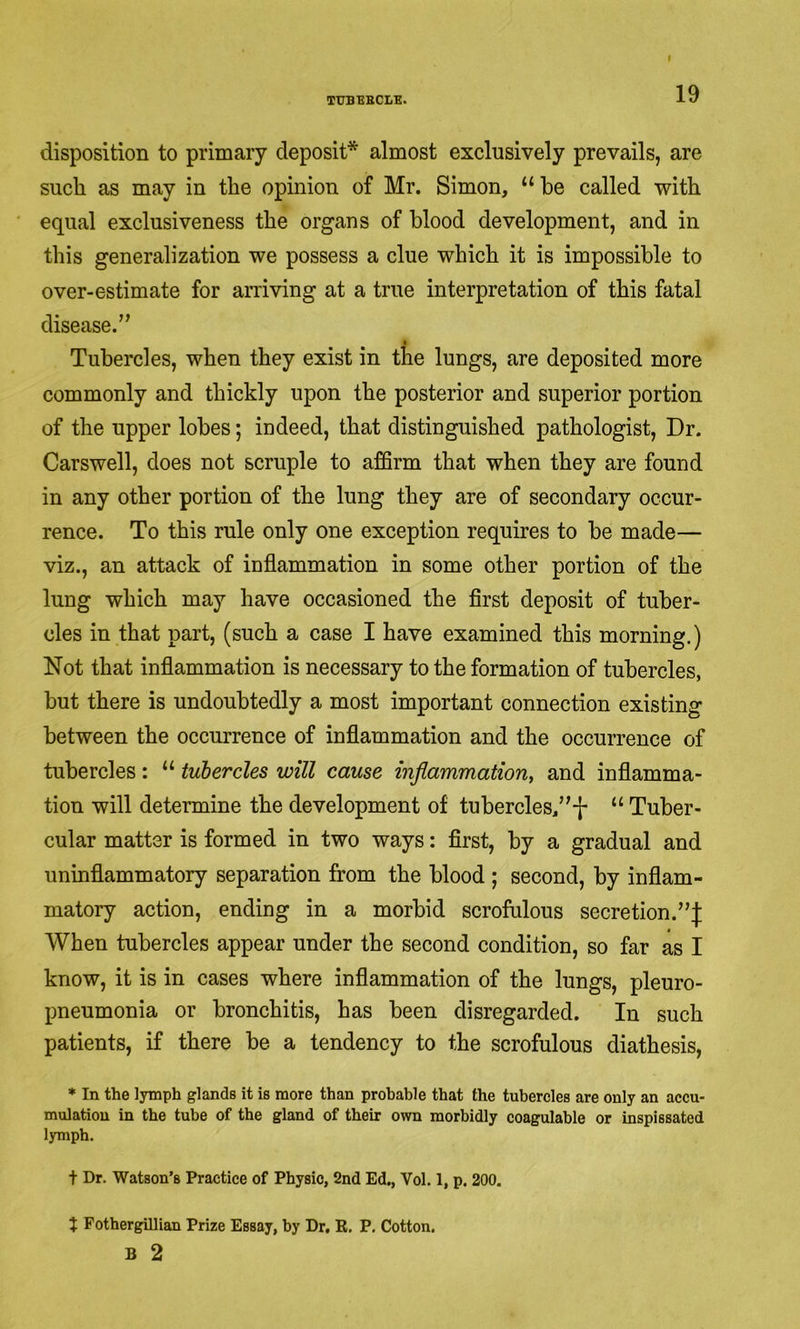 disposition to primary deposit* almost exclusively prevails, are such as may in the opinion of Mr. Simon, “ he called with equal exclusiveness the organs of hlood development, and in this generalization we possess a clue which it is impossible to over-estimate for arriving at a true interpretation of this fatal disease.” Tubercles, when they exist in the lungs, are deposited more commonly and thickly upon the posterior and superior portion of the upper lobes; indeed, that distinguished pathologist. Dr. Carswell, does not scruple to affirm that when they are found in any other portion of the lung they are of secondary occur- rence. To this rule only one exception requires to be made— viz., an attack of inflammation in some other portion of the lung which may have occasioned the first deposit of tuber- cles in that part, (such a case I have examined this morning.) Not that inflammation is necessary to the formation of tubercles, but there is undoubtedly a most important connection existing between the occurrence of inflammation and the occurrence of tubercles: “ tubercles will cause inflammation, and inflamma- tion will determine the development of tubercles/'*|- “ Tuber- cular matter is formed in two ways: first, by a gradual and uninflammatory separation from the blood ; second, by inflam- matory action, ending in a morbid scrofulous secretion.”^ When tubercles appear under the second condition, so far as I know, it is in cases where inflammation of the lungs, pleuro- pneumonia or bronchitis, has been disregarded. In such patients, if there be a tendency to the scrofulous diathesis, * In the lymph glands it is more than probable that the tubercles are only an accu- mulation in the tube of the gland of their own morbidly coagulable or inspissated lymph. t Dr. Watson’s Practice of Physic, 2nd Ed., Vol. 1, p. 200. J Fothergillian Prize Essay, by Dr. R. P. Cotton. B 2