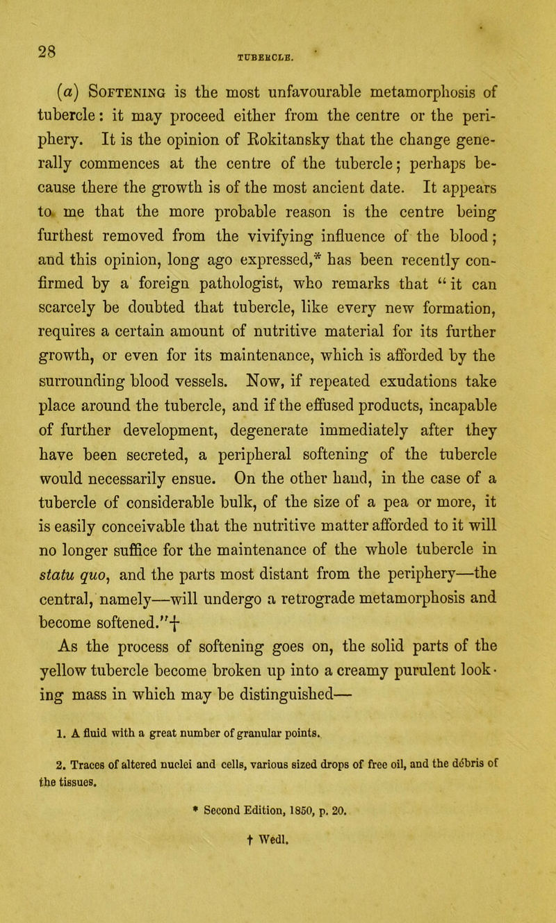TUBEHCLB, (a) Softening is the most unfavourable metamorphosis of tubercle; it may proceed either from the centre or the peri- phery. It is the opinion of Kokitansky that the change gene- rally commences at the centre of the tubercle; perhaps be- cause there the growth is of the most ancient date. It appears to. me that the more probable reason is the centre being furthest removed from the vivifying influence of the blood; and this opinion, long ago expressed,* has been recently con- firmed by a foreign pathologist, who remarks that “ it can scarcely be doubted that tubercle, like every new formation, requires a certain amount of nutritive material for its further growth, or even for its maintenance, which is afibrded by the surrounding blood vessels. Now, if repeated exudations take place around the tubercle, and if the effused products, incapable of further development, degenerate immediately after they have been secreted, a peripheral softening of the tubercle would necessarily ensue. On the other hand, in the case of a tubercle of considerable bulk, of the size of a pea or more, it is easily conceivable that the nutritive matter afforded to it will no longer suffice for the maintenance of the whole tubercle in statu quo^ and the parts most distant from the periphery—the central, namely—will undergo a retrograde metamorphosis and become softened.-)- As the process of softening goes on, the solid parts of the yellow tubercle become broken up into a creamy purulent look- ing mass in which may be distinguished— 1. A fluid with a great number of granular points. 2. Traces of altered nuclei and cells, various sized drops of free oil, and the ddbris of the tissues. • Second Edition, 1850, p. 20. t Wedl.