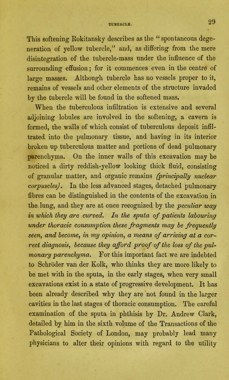 This softening Kokitansky describes as the “ spontaneous dege- neration of yellow tubercle,” and, as differing from the mere disintegration, of the tubercle-mass under the influence of the surrounding effusion; for it commences even in the centre of large masses. Although tubercle has no vessels proper to it, remains of vessels and other elements of the structure invaded by the tubercle will be found in the softened mass. When the tuberculous infiltration is extensive and several adjoining lobules are involved in the softening, a cavern is formed, the walls of which consist of tuberculous deposit infil- trated into the pulmonary tissue, and having in its interior broken up tuberculous matter and portions of dead pulmonary parenchyma. On the inner walls of this excavation may be noticed a dirty reddish-yellow looking thick fluid, consisting of granular matter, and organic remains (principally nuclear corpuscles]. In the less advanced stages, detached pulmonary fibres can be distinguished in the contents of the excavation in the lung, and they are at once recognized by the peculiar way in which they are curved. In the sputa of patients labouring under thoracic consumption these fragments may he frequently seen^ and become^ in my opinion^ a means of arriving at a cor- rect diagnosis^ because they afford proof of the loss of the pul- monary parenchyma. For this important fact we are indebted to Schroder van der Kolk, who thinks they are more likely to be met with in the sputa, in the early stages, when very small excavations exist in a state of progressive development. It has been already described why they are ‘not found in the larger cavities in the last stages of thoracic consumption. The careful examination of the sputa in phthisis by Dr. Andrew Clark, detailed by him in the sixth volume of the Transactions of the Pathological Society of London, may probably lead many physicians to alter their opinions with regard to the utility