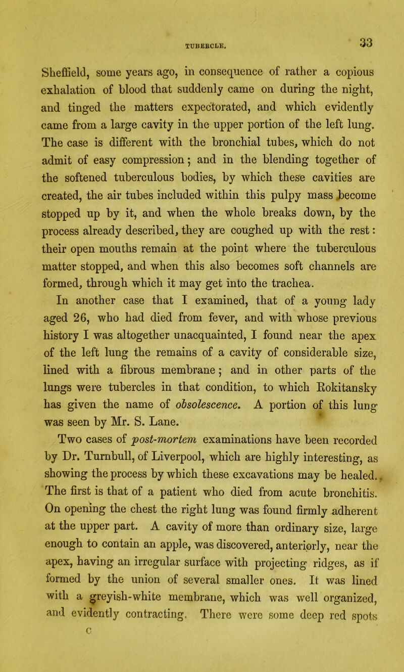 Sheffield, some years ago, in consequence of rather a copious exhalation of hlood that suddenly came on during the night, and tinged the matters expectorated, and which evidently came from a large cavity in the upper portion of the left lung. The case is different with the bronchial tubes, which do not admit of easy compression; and in the blending together of the softened tuberculous bodies, by which these cavities are created, the air tubes included within this pulpy mass become stopped up by it, and when the whole breaks down, by the process already described, they are coughed up with the rest: their open mouths remain at the point where the tuberculous matter stopped, and when this also becomes soft channels are formed, through which it may get into the trachea. In another case that I examined, that of a young lady aged 26, who had died from fever, and with whose previous history I was altogether unacquainted, I found near the apex of the left lung the remains of a cavity of considerable size, lined with a fibrous membrane; and in other parts of the lungs were tubercles in that condition, to which Eokitansky has given the name of obsolescence. A portion of this lung was seen by Mr. S. Lane. Two cases of post-mortem examinations have been recorded by Dr. Turnbull, of Liverpool, which are highly interesting, as showing the process by which these excavations may be healed. , The first is that of a patient who died from acute bronchitis. On opening the chest the right lung was found firmly adherent at the upper part. A cavity of more than ordinary size, large enough to contain an apple, was discovered, anteriorly, near the apex, having an irregular surface with projecting ridges, as if formed by the union of several smaller ones. It was lined with a greyish-white membrane, which was well organized, and evidently contracting. There were some deep red spots