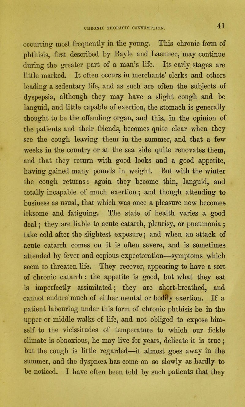 occurring most frequently in the young. This chronic form of phthisis, first described by Bayle and Laennec, may continue during the gi’eater part of a man’s life. Its early stages are little marked. It often occurs in merchants’ clerks and others leading a sedentary life, and as such are often the subjects of dyspepsia, although they may have a slight cough and be languid, and little capable of exertion, the stomach is generally thought to be the offending organ, and this, in the opinion of the patients and their friends, becomes quite clear when they see the cough leaving them in the summer, and that a few weeks in the country or at the sea side quite renovates them, and that they return with good looks and a good appetite, having gained many pounds in weight. But with the winter the cough returns: again they become thin, languid, and totally incapable of much exertion; and though attending to business as usual, that which was once a pleasure now becomes irksome and fatiguing. The state of health varies a good deal; they are liable to acute catarrh, pleurisy, or pneumonia j take cold after the slightest exposure; and when an attack of acute catarrh comes on it is often severe, and is sometimes attended by fever and copious expectoration—symptoms which seem to threaten life. They recover, appearing to have a sort of chronic catarrh: the appetite is good, but what they eat is imperfectly assimilated ,• they are short-breathed, and cannot endure’ much of either mental or bodily exertion. If a patient labouring under this form of chronic phthisis be in the upper or middle walks of life, and not obliged to expose him- self to the vicissitudes of temperature to which our fickle climate is obnoxious, he may live for years, delicate it is true ; but the cough is little regarded—it almost goes away in the summer, and the dyspncea has come on so slowly as hardly to be noticed. I have often been told by such patients that they