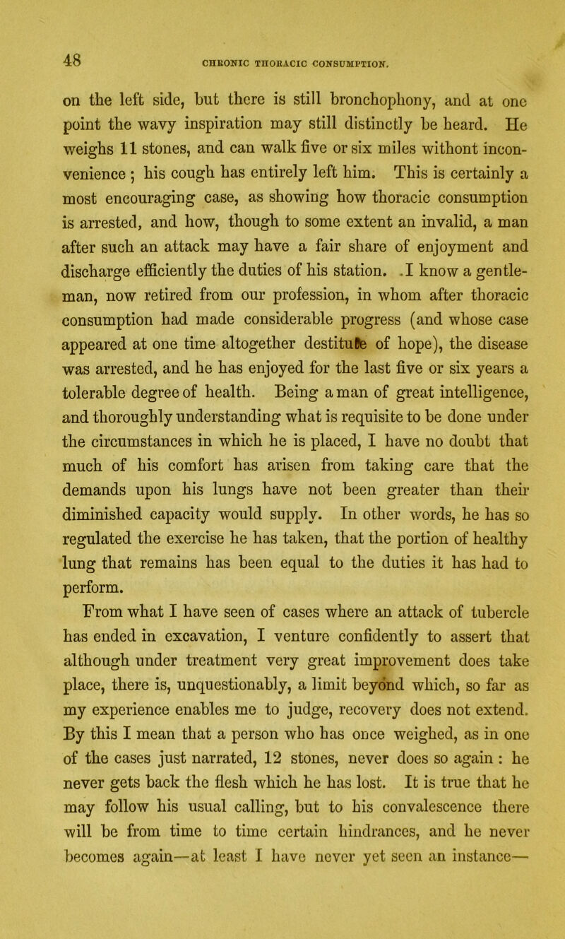 on the left side, but there is still bronchophony, and at one point the wavy inspiration may still distinctly be heard. He weighs 11 stones, and can walk five or six miles withont incon- venience ; his cough has entirely left him. This is certainly a most encouraging case, as showing how thoracic consumption is arrested, and how, though to some extent an invalid, a man after such an attack may have a fair share of enjoyment and discharge efficiently the duties of his station. .1 know a gentle- man, now retired from our profession, in whom after thoracic consumption had made considerable progress (and whose case appeared at one time altogether destitulte of hope), the disease was arrested, and he has enjoyed for the last five or six years a tolerable degree of health. Being a man of great intelligence, and thoroughly understanding what is requisite to be done under the circumstances in which he is placed, I have no doubt that much of his comfort has arisen from taking care that the demands upon his lungs have not been greater than them diminished capacity would supply. In other words, he has so regulated the exercise he has taken, that the portion of healthy lung that remains has been equal to the duties it has had to perform. From what I have seen of cases where an attack of tubercle has ended in excavation, I venture confidently to assert that although under treatment very great improvement does take place, there is, unquestionably, a limit beyond which, so far as my experience enables me to judge, recovery does not extend. By this I mean that a person who has once weighed, as in one of the cases just narrated, 12 stones, never does so again : he never gets back the flesh which he has lost. It is true that he may follow his usual calling, but to his convalescence there will be from time to time certain hindrances, and he never becomes again—at least I have never yet seen an instance—