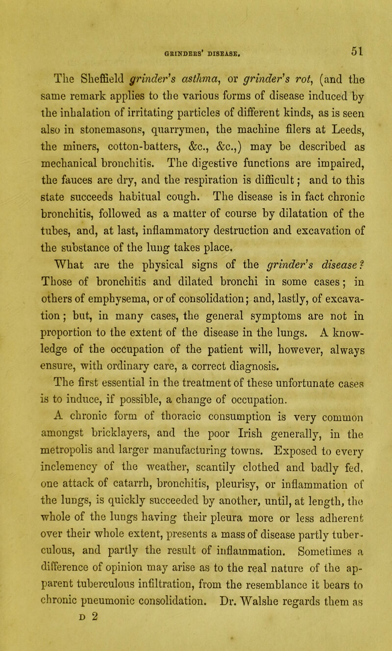 The Sheffield grinder's asthma^ or grinder's rot, (and the same remark applies to the various forms of disease induced by the inhalation of irritating particles of different kinds, as is seen also in stonemasons, quarrymeu, the machine filers at Leeds, the miners, cotton-batters, &c., &c.,) may be described as mechanical bronchitis. The digestive functions are impaired, the fauces are dry, and the respiration is difficult; and to this state succeeds habitual cough. The disease is in fact chronic bronchitis, followed as a matter of course by dilatation of the tubes, and, at last, inflammatory destruction and excavation of the substance of the lung takes place. What are the physical signs of the grinder's disease? Those of bronchitis and dilated bronchi in some cases; in others of emphysema, or of consolidation; and, lastly, of excava- tion ; but, in many cases, the general symptoms are not in proportion to the extent of the disease in the lungs. A know- ledge of the occupation of the patient will, however, always ensure, with ordinary care, a correct diagnosis. The first essential in the treatment of these unfortunate cases is to induce, if possible, a change of occupation. A chronic form of thoracic consumption is very common amongst bricklayers, and the poor Irish generally, in the metropolis and larger manufacturing towns. Exposed to every inclemency of the weather, scantily clothed and badly fed, one attack of catarrh, bronchitis, pleurisy, or inflammation of the lungs, is quickly succeeded by another, until, at length, the whole of the lungs having their pleura more or less adherent over their whole extent, presents a mass of disease partly tuber^ culous, and partly the result of inflammation. Sometimes a difference of opinion may arise as to the real nature of the ap- parent tuberculous infiltration, from the resemblance it bears to chronic pneumonic consolidation. Dr. Walshe regards them as D 2