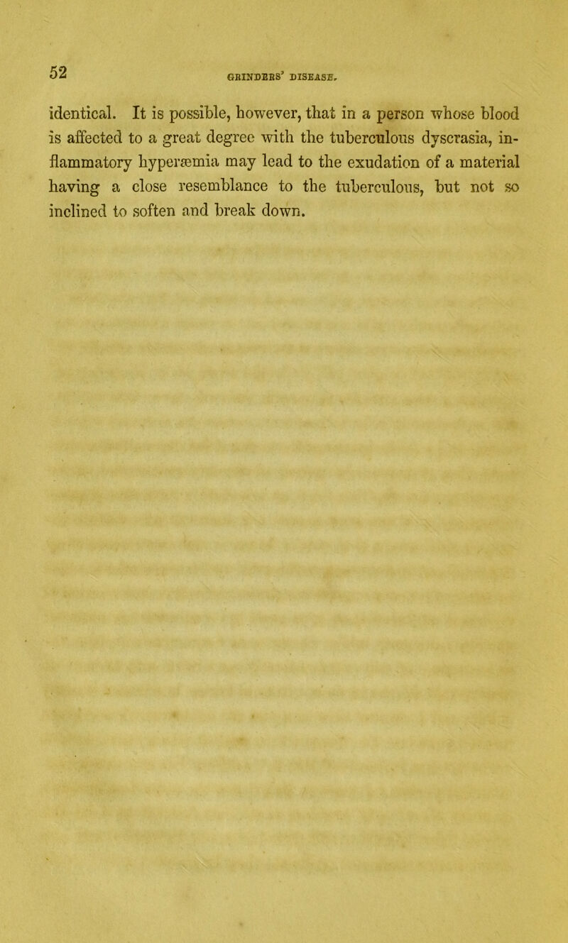 identical. It is possible, however, that in a person whose blood is affected to a great degree with the tuberculous dyscrasia, in- flammatory hypermmia may lead to the exudation of a material having a close resemblance to the tuberculous, but not so inclined to soften and break down.