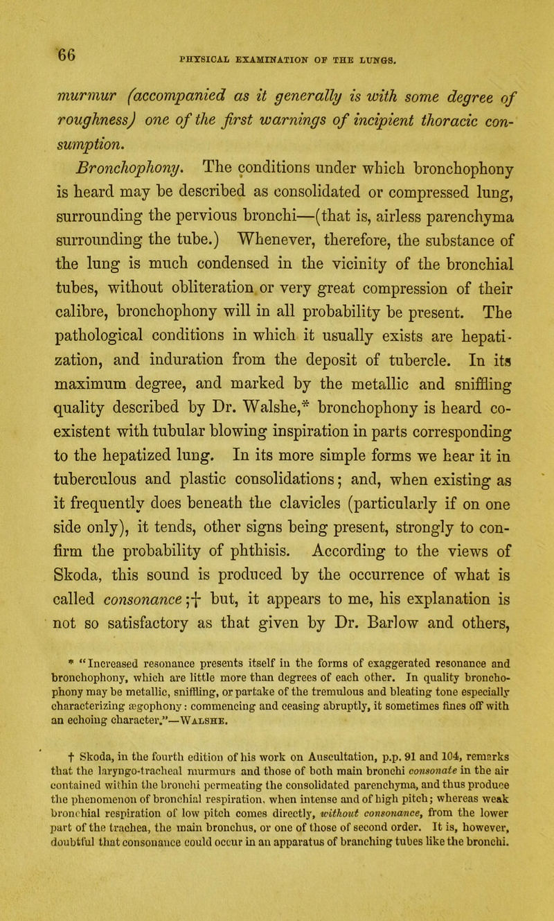 PHYSICAL EXAMINATION OF THE LUNGS. murmur (accompanied as it generally is with some degree of roughness) one of the first warnings of incipient thoracic con- sumption. Bronchophony. The conditions under which bronchophony is heard may be described as consolidated or compressed lung, surrounding the pervious bronchi—(that is, airless parenchyma surrounding the tube.) Whenever, therefore, the substance of the lung is much condensed in the vicinity of the bronchial tubes, without obliteration, or very great compression of their calibre, bronchophony will in all probability be present. The pathological conditions in which it usually exists are hepati- zation, and induration from the deposit of tubercle. In its maximum degree, and marked by the metallic and sniffling quality described by Dr. Walshe,* bronchophony is heard co- existent with tubular blowing inspiration in parts corresponding to the hepatized lung. In its more simple forms we hear it in tuberculous and plastic consolidations; and, when existing as it frequently does beneath the clavicles (particularly if on one side only), it tends, other signs being present, strongly to con- firm the probability of phthisis. According to the views of Skoda, this sound is produced by the occurrence of what is called consonance ;-]* but, it appears to me, his explanation is not so satisfactory as that given by Dr. Barlow and others, ■ “Increased resonance presents itself in the forms of exaggerated resonance and bronchophony, which are little more than degrees of each other. In quality broncho- phony maybe metallic, sniffling, or partake of the tremulous and bleating tone especially characterizing segophony: commencing and ceasing abruptly, it sometimes fines off with an echoing character.”—Walshe. t Skoda, in the fourth edition of his work on Auscultation, p.p. 91 and 104, remarks that the laryngo-tracheal murmm-s and those of both main bronchi consonate in the air contained within the bronchi permeating the consolidated parenchyma, and thus produce the phenomenon of bronchial respiration, when intense and of high pitch; whereas weak bronchial respiration of low pitch comes directly, without consonance, from the lower part of the trachea, the main bronchus, or one of those of second order. It is, however, doubtful that consonance could occur in an apparatus of branching tubes like the bronchi.