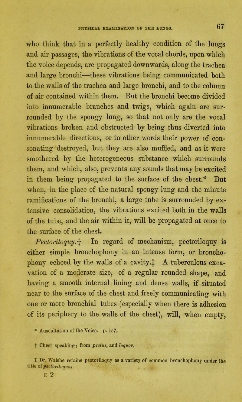 who think that in a perfectly healthy condition of the lungs and air passages, the vibrations of the vocal chords, upon which the voice depends, are propagated downwards, along the trachea and large bronchi—these vibrations being communicated both to the walls of the trachea and large bronchi, and to the column of air contained within them. But the bronchi become divided into innumerable branches and twigs, which again are sur- rounded by the spongy lung, so that not only are the vocal vibrations broken and obstructed by being thus diverted into innumerable directions, or in other words their power of con- sonating destroyed, but they are also muffled, and as it were smothered by the heterogeneous substance which surrounds them, and which, also, prevents any sounds that may be excited in them being propagated to the surface of the chest.* But when, in the place of the natural spongy lung and the minute ramifications of the bronchi, a large tube is surrounded by ex- tensive consolidation, the vibrations excited both in the walls of the tube, and the air within it, will be propagated at once to the surface of the chest. Pectoriloquy.^ In regard of mechanism, pectoriloquy is either simple bronchophony in an intense form, or broncho- phony echoed by the walls of a cavity.| A tuberculous exca- vation of a moderate size, of a regular rounded shape, and having a smooth internal lining and dense walls, if situated near to the surface of the chest and freely communicating with one or more bronchial tubes (especially when there is adhesion of its periphery to the walls of the chest), will, when empty, * Auscultation of the Voice, p. 157. t Chest speaking; from pectua, and loquor. t Dr. Walshe retains pectoriloquy as a variety of common bronchophony under the title of pectoriloquoa.