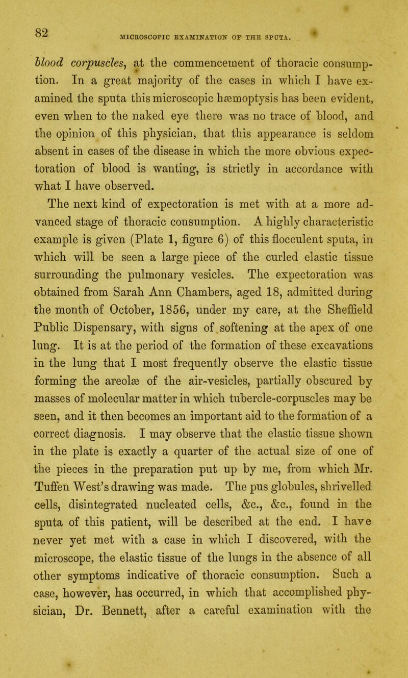 MICROSCOPIC EXAMINATION OF THE SPUTA. hlood corpuscles^ at the commencement of thoracic consump- tion. In a great majority of the cases in which I have ex- amined the sputa this microscopic hiemoptysis has been evident, even when to the naked eye there was no trace of blood, and the opinion of this physician, that this appearance is seldom absent in cases of the disease in which the more obvious expec- toration of blood is wanting, is strictly in accordance with what I have observed. The next kind of expectoration is met with at a more ad- vanced stage of thoracic consumption. A highly characteristic example is given (Plate 1, figure 6) of this flocculent sputa, in which will be seen a large piece of the curled elastic tissue surrounding the pulmonary vesicles. The expectoration was obtained from Sarah Ann Chambers, aged 18, admitted during the month of October, 1856, under my care, at the Sheffield Public Dispensary, with signs of softening at the apex of one lung. It is at the period of the formation of these excavations in the lung that I most frequently observe the elastic tissue forming the areolae of the air-vesicles, partially obscured by masses of molecular matter in which tubercle-corpuscles may be seen, and it then becomes an important aid to the formation of a correct diagnosis. I may observe that the elastic tissue shown in the plate is exactly a quarter of the actual size of one of the pieces in the preparation put up by me, from which Mr. Tufien West’s drawing was made. The pus globules, shrivelled cells, disintegrated nucleated cells, &c., &c., found in the sputa of this patient, will be described at the end. I have never yet met with a case in which I discovered, with the microscope, the elastic tissue of the lungs in the absence of all other symptoms indicative of thoracic consumption. Such a case, however, has occurred, in which that accomplished phy- sician, Dr. Bennett, after a careful examination with the
