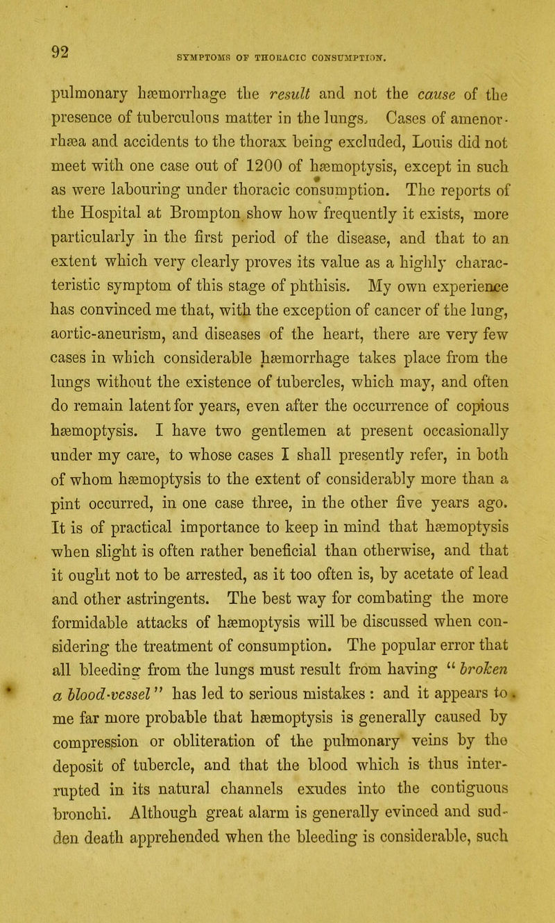 SYMPTOMS OF THOUACIC CONSUMPTION. pulmonary hmmorrliage tlie result and not the cause of the presence of tuberculous matter in the lungs. Cases of amenor- rhma and accidents to the thorax being excluded, Louis did not meet with one case out of 1200 of haemoptysis, except in such as were labouring under thoracic consumption. The reports of the Hospital at Brompton show how frequently it exists, more particularly in the first period of the disease, and that to an extent which very clearly proves its value as a highly charac- teristic symptom of this stage of phthisis. My own experience has convinced me that, with the exception of cancer of the lung, aortic-aneurism, and diseases of the heart, there are very few cases in which considerable haemorrhage takes place from the lungs without the existence of tubercles, which may, and often do remain latent for years, even after the occurrence of copious haemoptysis. I have two gentlemen at present occasionally under my care, to whose cases I shall presently refer, in both of whom haemoptysis to the extent of considerably more than a pint occurred, in one case three, in the other five years ago. It is of practical importance to keep in mind that haemoptysis when slight is often rather beneficial than otherwise, and that it ought not to be arrested, as it too often is, by acetate of lead and other astringents. The best way for combating the more formidable attacks of hsemoptysis will be discussed when con- sidering the treatment of consumption. The popular error that all bleeding from the lungs must result from having “ broken a blood-vessel ” has led to serious mistakes : and it appears to, me far more probable that hsemoptysis is generally caused by compression or obliteration of the pulmonary veins by the deposit of tubercle, and that the blood which is thus inter- rupted in its natural channels exudes into the contiguous bronchi. Although great alarm is generally evinced and sud- den death apprehended when the bleeding is considerable, such