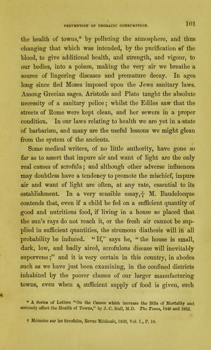 the health of towns,* by polluting the atmosphere, and thus changing that which was intended, by the purification ©f the blood, to give additional health, and strength, and vigour, to our bodies, into a poison, making the very air we breathe a source of lingering diseases and premature decay. In ages long since fled Moses imposed upon the Jews sanitary laws. Among Grecian sages, Aristotle and Plato taught the absolute necessity of a sanitary police; whilst the Ediles saw that the streets of Eome were kept clean, and her sewers in a proper condition. In our laws relating to health we are yet in a state of barbarism, and many are the useful lessons we might glean from the system of the ancients. Some medical writers, of no little authority, have gone so far as to assert that impure air and want of light are the only real causes of scrofula; and although other adverse influences may doubtless have a tendency to promote the mischief, impure air and want of light are often, at any rate, essential to its establishment. In a very sensible essay,-J- M. Baudelocque contends that, even if a child be fed on a sufficient quantity of good and nutritious food, if living in a house so placed that the sun’s rays do not reach it, or the fresh air cannot be sup- plied in sufficient quantities, the strumous diathesis will in all probability be induced. “ If,” says he, ‘‘‘ the house is small, dark, low, and badly aired, scrofulous disease will inevitably superveneand it is very certain in this country, in abodes such as we have just been examining, in the confined districts inhabited by the poorer classes of our larger manufacturing towns, even when a, sufficient supply of food is given, such * A Series of Letters “On the Causes which increase the Bills of Mortality and seriously affect the Health of Towns,” by J. C. Hall, M.D. The Times, 1846 and 1852. t Mbmoiro sur lea Scrofules, Eevuo M<?dicale, 1832, Vol. I., P. 10.