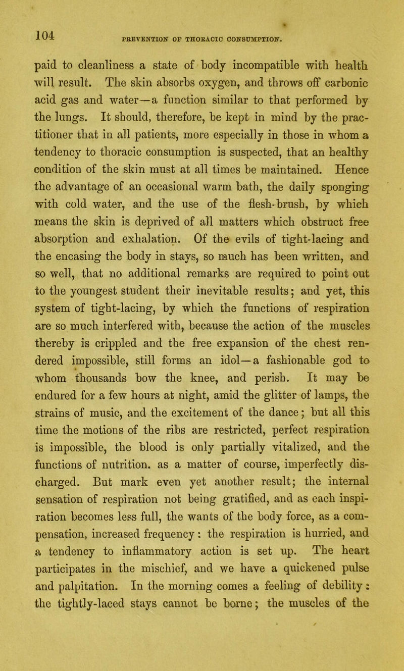 PBEVBNTION’ OP THOBACIC COWSTJMPXIOIT. paid to cleanliness a state of body incompatible with health will result. The skin absorbs oxygen, and throws off carbonic acid gas and water—a function similar to that performed by the lungs. It should, therefore, be kept in mind by the prac- titioner that in all patients, more especially in those in whom a tendency to thoracic consumption is suspected, that an healthy condition of the skin must at all times be maintained. Hence the advantage of an occasional warm bath, the daily sponging with cold water, and the use of the flesh-brush, by which means the skin is deprived of all matters which obstruct free absorption and exhalation. Of the evils of tight-lacing and the encasing the body in stays, so much has been written, and so well, that no additional remarks are required to point out to the youngest student their inevitable results; and yet, this system of tight-lacing, by which the functions of respiration are so much interfered with, because the action of the muscles thereby is crippled and the free expansion of the chest ren- dered impossible, still forms an idol—a fashionable god to whom thousands bow the knee, and perish. It may be endured for a few hours at night, amid the glitter of lamps, the strains of music, and the excitement of the dance; but all this time the motions of the ribs are restricted, perfect respiration is impossible, the blood is only partially vitalized, and the functions of nutrition, as a matter of course, imperfectly dis- charged. But mark even yet another result; the internal sensation of respiration not being gratified, and as each inspi- ration becomes less full, the wants of the body force, as a com- pensation, increased frequency: the respiration is hurried, and a tendency to inflammatory action is set up. The heart participates in the mischief, and we have a quickened pulse and palpitation. In the morning comes a feeling of debility: the tightly-laced stays cannot be borne; the muscles of the