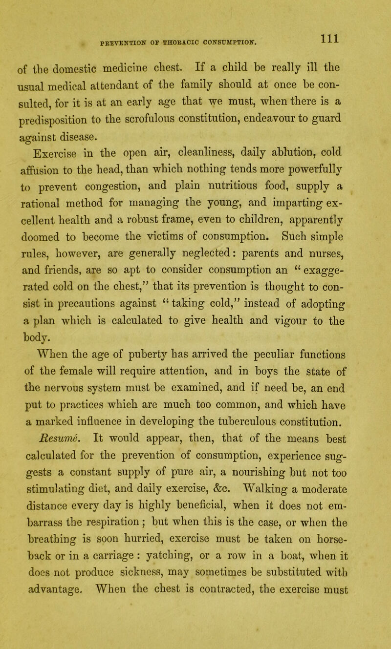 of the domestic medicine chest. If a child be really ill the usual medical attendant of the family should at once he con- sulted, for it is at an early age that we must, when there is a predisposition to the scrofulous constitution, endeavour to guard against disease. Exercise in the open air, cleanliness, daily ablution, cold affusion to the head, than which nothing tends more powerfully to prevent congestion, and plain nutritious food, supply a rational method for managing the young, and imparting ex- cellent health and a robust frame, even to children, apparently doomed to become the victims of consumption. Such simple rules, however, are generally neglected: parents and nurses, and friends, are so apt to consider consumption an “ exagge- rated cold on the chest,” that its prevention is thought to con- sist in precautions against “ taking cold,” instead of adopting a plan which is calculated to give health and vigour to the body. When the age of puberty has arrived the peculiar functions of the female will require attention, and in boys the state of the nervous system must be examined, and if need be, an end put to practices which are much too common, and which have a marked influence in developing the tuberculous constitution. Resume. It would appear, then, that of the means best calculated for the prevention of consumption, experience sug- gests a constant supply of pure air, a nourishing but not too stimulating diet, and daily exercise, &c. Walking a moderate distance every day is highly beneflcial, when it does not em- barrass the respiration; but when this is the case, or when the breathing is soon hurried, exercise must be taken on horse- back or in a carriage : yatching, or a row in a boat, when it does not produce sickness, may sometimes be substituted with advantage. When the chest is contracted, the exercise must